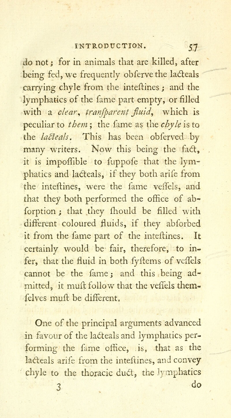 do not j for in animals that are killed, after being fed, we frequently obfervethe ladeals carrying chyle from the inteftines; and the lymphatics of the fame part empty, or filled with a c/ear^ traftfparent Jluid^ which is peculiar to tbem; the fame as the chyle is to the latleah. This has been obferved by many writers. Now this being the fa6t, it is impoffible to fuppofe that the lym- phatics and ladieals, if they both arife from the inteftines, were the fame veffels, and that they both performed the office of ab- forption j that they fliould be filled with different coloured fluids, if they abforbed it from the fame part of the inteftines. It certainly would be fair, therefore, to in- fer, that the fluid in both fyflems of veifels cannot be the fame; and this being ad- mitted, it mull follow that the vefTels them- felves muft be different. One of the principal arguments advanced in favour of the ladteals and lymphatics per- forming the fame office, is, that as the ladleals arife from the inteftines, and convey chyle to the thoracic dud^ the Jyoiphatics 3 ^^