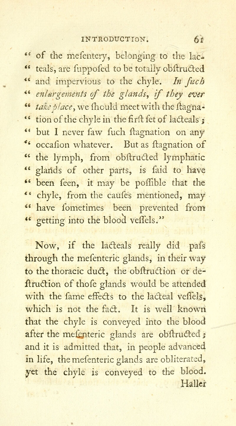 *^ of the mefentery, belonging to the lac^  teals, are Hippofed to be totally obftrufted *' and impervious to the chyle. In fuch enlargements of the glands^ if they evet take place y we ihould meet with the ftagiia- tion of the chyle in the firft fet of lacteals; but I never faw fuch ftagnation on any *' occalion whatever. But as ftagnation of *' the lymph, from obftruded lymphatic ** glands of other parts, is faid to have *' been feen, it may be poiTible that the ** chyle, from the caufes mentioned, may *' have fometimes been prevented froni ** getting into the blood veiTels.' Now, if the ladieals really did pafs through the mefenteric glands, in their way to the thoracic dud:, the obftrudion or de- ftrudion of thofe glands would be attended wdth the fame effeds to the ladeal velTels, which is not the fad. It is well known that the chyle is conveyed into the blood after the me%iteric glands are obftruded % and it is admitted that, in people advanced in life, the mefenteric glands are obliterated, yet the chyle is conveyed to the blood. Hallcr