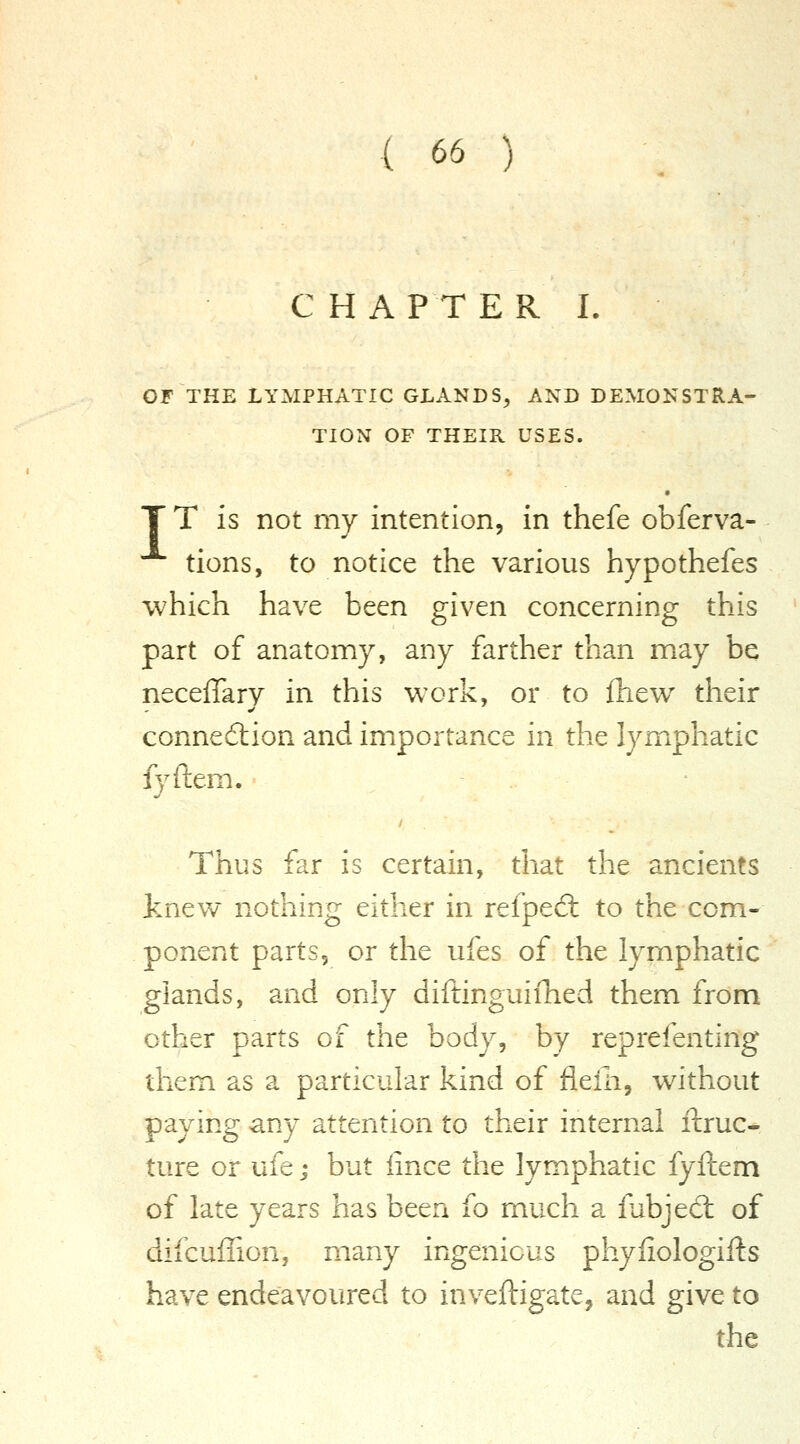 C H A P T E R L OF THE LYMPHATIC GLANDS^ AND DEMONSTRA- TION OF THEIR USES. T T is not my intention, in thefe obferva- tions, to notice the various hypothefes which have been given concerning this part of anatomy, any farther than may be neceffary in this work, or to ihew their connection and importance in the lymphatic fyftem. Thus far is certain, that the ancients knew nothing either in refped: to the com- ponent parts, or the ufes of the lymphatic glands, and only diftinguifhed them from other parts of the body, by reprefenting them as a particular kind of fleHi, without paying any attention to their internal ftruc- ture or ufe; but lince the lymphatic fyftem of late years has been fo much a fubjed: of difcuffion, many ingenious phyliologifts have endeavoured to inveftigate, and give to the