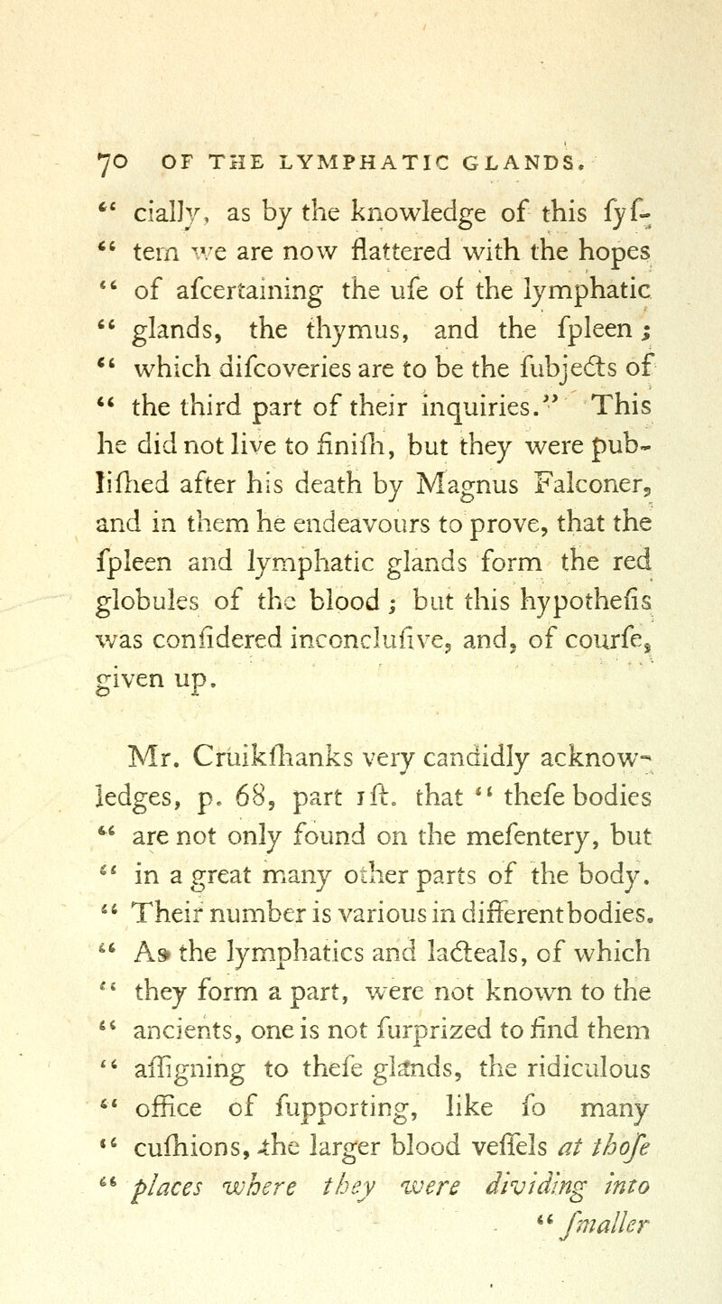  cially, as by the knowledge of this fyf-  tern we are now flattered with the hopes *' of afcertaining the ufe of the lymphatic glands, the thymus, and the fpleen j which difcoveries are to be the fubjefts of the third part of their inquiries/' This he did not live to finifh, but they were pub- liflied after his death by Magnus Falconer, and in them he endeavours to prove, that the fpleen and lymphatic glands form the red globules of the blood; but this hypothefis was conlidered inconclufive, and, of courfe^ given up. Mr. Cruikflianks very candidly acknow-* ledges, p. 68, part ift. that *' thefe bodies *^' are not only found on the mefentery, but ^* in a great many other parts of the body. '* Their number is various in different bodies. As* the lymphatics and lacSeals, of which they form a part, were not known to the ancients, one is not furprized to find them '' ailigning to thefe gknds, the ridiculous '* office of fupporting, like fo many *' cufhions, 4:he larger blood veffels at thoje ^' places where they ^vere dividing into ^^ fmaller a ii.