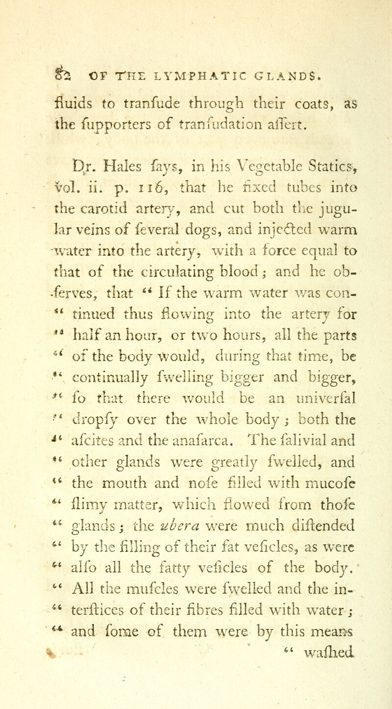 fluids to tranfude through their coats, as the fupporters of tranfudation alTert. Dj. Hales fays, in his Vegetable Statics> vol, ii. p. 116, that he fixed tubes into the carotid artery, and cut both the jugu- lar veins of feveral dogs, and injeiled warm water into the artery, with a force equal to that of the circulating blood; and he ob- serves, that '* If the warm water v/as con- ^* tinued thus flowing into the artery for ** half an hour, or two hours, all the parts ^' of the body would, during that time, be •*', continually fwelling bigger and bigger, *^ fo that there vvould be an univerfal '^ dropfy over the whole body j both the •*' afcites and the anafarca. The falivial and •* other glands were greatly fwelled, and *' the mouth and nofe filled with mucofe *' flimy matter, v/hich flovv^ed from thofe  glands;. the ubera were much difl:ended '' by tlie filling of their fat veficles, as were ^* alfo all the fatty veficles of the body, '^^ All the mufcles were fwelled and the in- ^^ terftices of their fibres filled with water ; *^ and fome of them were by this m.ear^s ♦- ^' waflied