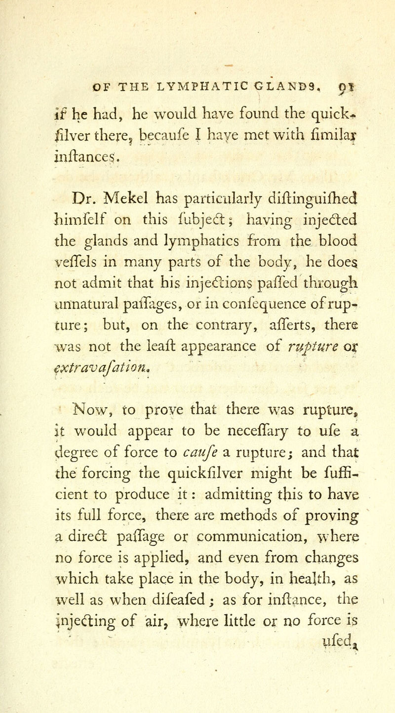 if he had, he would have found the quick* filver there^ becaufe I have met with iimilai mftance$. Dr. Mekel has particularly diftinguifhed himfelf on this fubjeft; having injedled the glands and lymphatics from the blood veffels in many parts of the body, he does not admit that his inj eft ions paffed through unnatural paiTages, or in confequence of rup- ture; but, on the contrary, afferts, there ivas not the leaft appearance of rupture qx ^xtravafation., 'Now, to prove that there was rupture^ it would appear to be necelTary to ufe a degree of force to caufe a rupture; and that the forcing the quickfilver might be fufE- cient to produce it: admitting this to have its full force, there are methods of proving a dired: palTage or communication, where no force is applied, and even from changes which take place in the body, in health, as well as when difeafed; as for inftance, the injecting of air, where little or no force is ufedji^