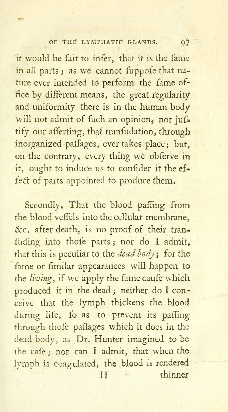 it would be faif to infer, that it is the fame in all parts; as We cannot fuppofe that na^ ture ever intended to perform the fame of- fice by different means, the great regularity and uniformity there is in the human body will not admit of fuch an opinion^ nor juf^ tify our alTerting, that tranfudation, through inorganized paffages, ever takes placej but, on the contrary, every thiiig we obferve in it, ought to induce us to confider it the ef^ fed: of parts appointed to produce them. Secondly, That the blood paffing from the blood veffels into the cellular membrane, &c. after death, is iio proof of their tran- fuding into thofe parts; nor do I admit, that this is peculiar to the dead body ^ for the fame or fimiilar appearances v/ill happen to the living, if we apply the fame caufe which produced it in the dead j neither do I con- ceive that the lymph thickens the blood during life, fo as to prevent its paffing through thofe paffages which it does in the dead body, as Dr. Hunter imagined to be the cafe; nor can I admit, that when the lymph is coagulated, the blood is rendered H thinner