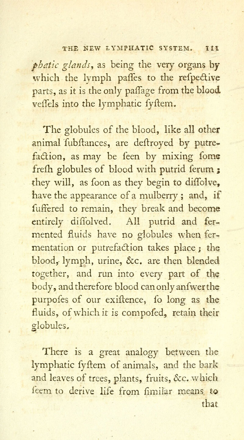 phatic glands^ as being the very organs by which the lymph pafles to the refpedive parts, as it is the only paffage from the blood veffels into the lymphatic iyftem. The globules of the blood, like all other animal fubftances, are deftroyed by putre- facftion, as may be feen by mixing fom^ frelli globules of blood with putrid ferum 5 they will, as foon as they begin to diffolve, have the appearance of a mulberry ; and, if fuffered to remain, they break and become entirely diffolved. All putrid and fer- mented fluids have no globules when fer- mentation or putrefaction takes place j tlie blood,- lymph, urine, &c. are then blended together, and run into every part of the body, and therefore blood can only anfwer the purpofes of our exiftence, fo long as the fluids, ofwhichit is compofed, retain their globules, »«* There is a great analogy between the lymphatic fyftem of animals, and the bark and leaves of trees, plants, fruits, &c. which feem to derive life from fimiiar me^ans. to that