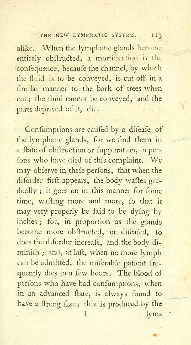 alike. When the lymphatic glands become entirely obf!:rud:ed^ a mortification is the confequence, becaufe the channel, by which the fluid is to be conveyed, is cut off in a fimilar manner to the bark of trees when cut; the fluid cannot be conveyed, and the parts deprived of it, die. Confumptions are caufed by a difeafe of the lymphatic glands, for we find them in a ftate of obftru6tion or fuppuration, in per- fons who have died of this complaint. V/e may obferve in thefe perfons, that when the diforder firft appears, the body waftes gra- dually ; it goes on in this manner for fome time, wafting more and more, fo that it may very properly be faid to be dying by inches; for, in proportion as the glands becom.e more obftrudted,. or difeafed, fo does the diforder increafe, and the body di- minilh j and, at laft, when no more lymph can be admitted, the miferable patient fre- quently dies in a few hours. The blood of perfons v/ho have had confumptions, when in an advanced ftate, is always found- to have a ftrong fize; this is produced by the I lym-