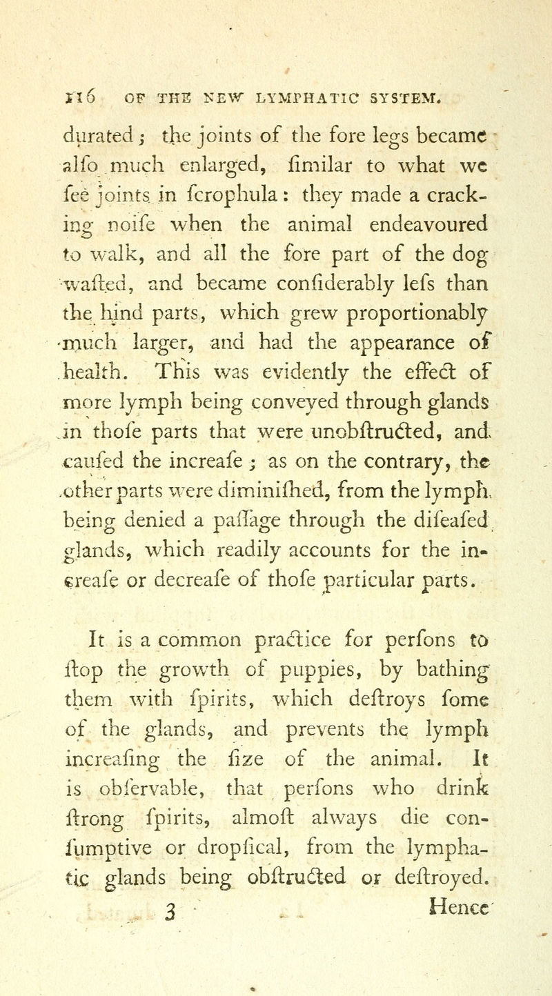 durated; the joints of the fore legs became alfo much enlarged, fimilar to what wc fee joints in fcrophula: they made a crack- ing noife when the animal endeavoured to walk, and all the fore part of the dog •wafted, and became confiderably lefs than the hjnd parts, which grew proportionably much larger, and had the appearance of health. This was evidently the effed: of more lymph being conveyed through glands m thofe parts that were unobftrud:ed, and caufed the increafe ; as on the contrary, the .other parts were diminilhed, from the lymph, being denied a palTage through the difeafed glands, which readily accounts for the in- creafe or decreafe of thofe particular parts. It is a common pra^flice for perfons to ftop the growth of puppies, by bathing' them w^ith fpirits, w^hich deftroys fome of the glands, and prevents the lymph increaling the fize of the animal. It is obfervable, that perfons who drink ftrong fpirits, almoft always die con- fumptive or dropfical, from the lympha- tic glands being obftrudl^d or deftroyed. 3 . . Hence