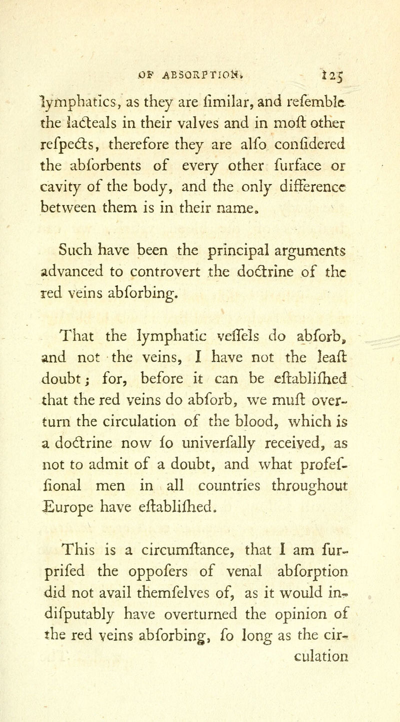 .OF AE50RPTI0H* ^2^ lymphatics, as they are limilar, and refembic the ladleals in their valves and in moft other refpecSs, therefore they are alfo confidered the abforbents of every other furface or cavity of the body, and the only difference between them is in their name. Such have been the principal arguments advanced to controvert the doctrine of the red veins abforbing. That the lymphatic velTels do abforb^ and not the veins, I have not the leaft doubt; for, before it can be eftablifhed that the red veins do abforb, we muft over- turn the circulation of the blood, which is a dodlrine now fo univerfally received, as not to admit of a doubt, and what profef- iional men in all countries throughout Europe have eftablifhed» This is a circumftance, that I am fur- prifed the oppofers of venal abforption did not avail themfelves of, as it would in- difputably have overturned the opinion of the red veins abforbing, fo long as the cir^ culation