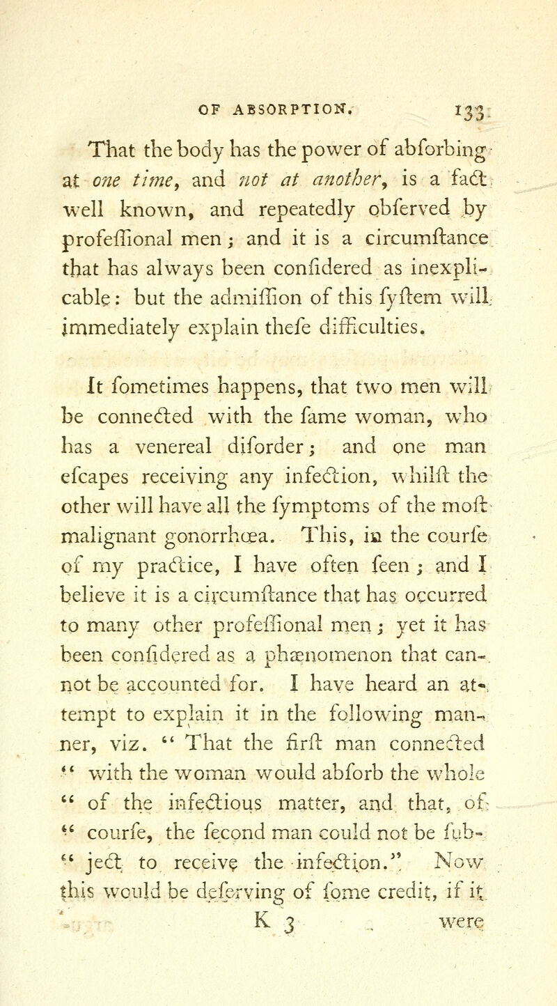 That the body has the power of abforbing at one time, and not at another^ is a fafl: well known, and repeatedly qbferved by profeffional men; and it is a circumftance that has always been conlidered as inexpli- cable : but the admiffion of this fyftem will jrnmediately explain thefe difficulties. It fometimes happens, that two men will be connedied w^ith the fame woman, w^ho has a venereal diforder; and one man efcapes receiving any infection, whilft the other will have all the fymptoms of the moft malignant gonorrhcea. This, m the courfe of my practice, I have often feen ; and I believe it is a circumftance that has occurred to many other profeffional men j yet it has been coniidered as a phsenomenon that can-. not be accounted for. I haye heard an atr temxpt to explain it in the following man-, ner, viz. '* That the firft man connected - v/ith the woman would abforb the whole  of the infectious matter, and that, of>  courfe, the fecond man could not be fub- '' je(5t to receive the in fed: ion.'' Now |his w^ould be deferving of fome credit, if it K 3 , were