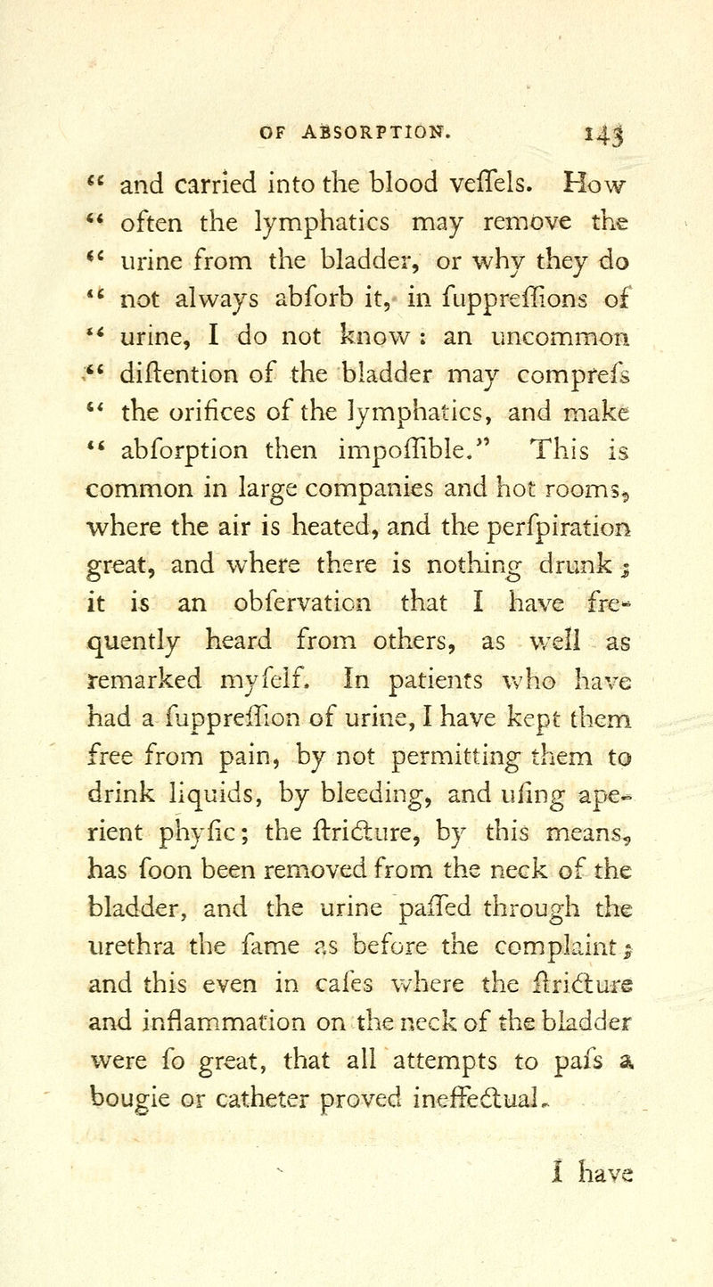  and carried into the blood veflels. How ** often the lymphatics may remove the *^ urine from the bladder, or why they do *^ not always abforb it, in fuppreffions of ** urine, I do not know : an uncommon '' diftention of the bladder may comprefs ** the orifices of the lymphatics, and make ** abforption then impoffible/' This is common in large companies and hot rooms9 where the air is heated, and the perfpiration great, and where there is nothing drunk * it is an obfervation that I have fre- quently heard from others, as well as remarked myfelf. In patients who have had a fupprefTion of urine, I have kept them free from pain, by not permitting them to drink liquids, by bleeding, and uilng ape- rient phyfic; the ftridture, by this means^ has foon been removed from the neck of the bladder, and the urine paffed through the urethra the fame as before the complaint; and this even in cafes where the ftridiure and inflam.mation on the neck of the bladder were fo great, that all attempts to pafs a bougie or catheter proved ineffeauaL 1 have