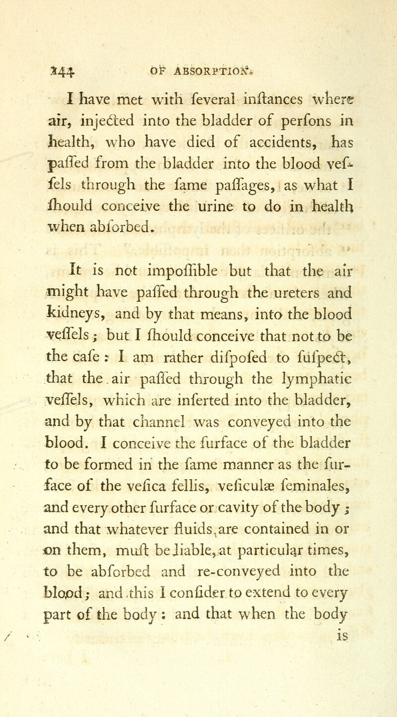 X44 ^^ ABSORPTIOJ^^i I have met with feverai inftances where air, injedted into the bladder of perfons in health, who have died of accidents, has paffed from the bladder into the blood vef^- fels through the fame pajQTages, as what I Ihould conceive the urine to do in health %vhen abforbed. It is not impoffible but that the air might have paffed through the ureters and kidneys, and by that means, into the blood veffels j but I fhould conceive that not to be the cafe : I am rather difpofed to fufpett, that the.air paffed through the lymphatic yeffels, which are inferted into the bladder, and by that channel was conveyed into the blood. I conceive the furface of the bladder to be formed in the fame manner as the fur- face of the vefica felhs, veliculae feminales, and every other furface or cavity of the body ; and that whatever fluids,are contained in or on them, miift be Jiable,at particular times, to be abforbed and re-conveyed into the blopd; and .this I confider to extend to every part of the body ; and that when the body is