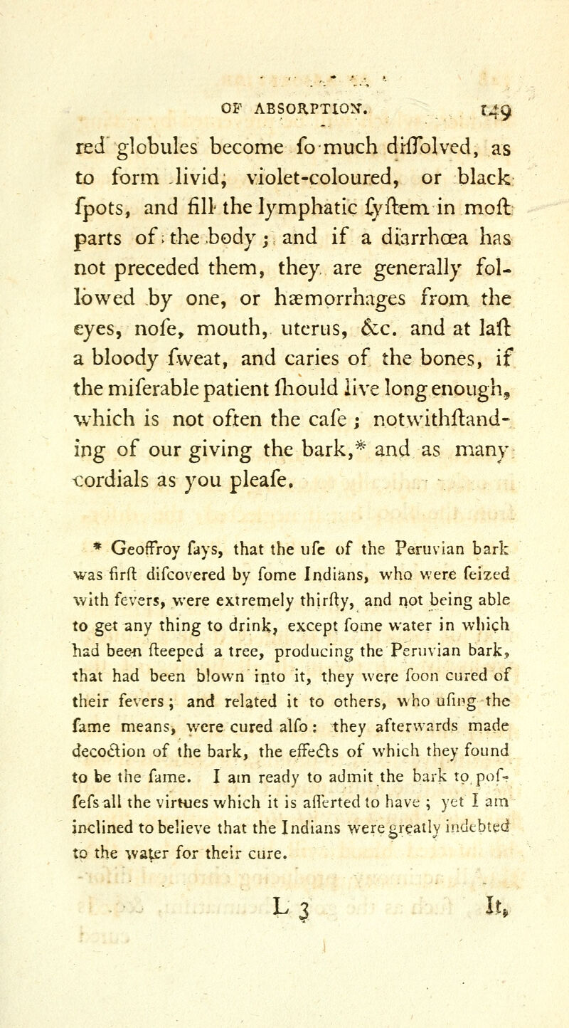 red globules become fcmuch drflblvcd, as to form -livid, violet-coloured, or black fpots, and fill the lymphatic fyftem in moft parts of; the body; and if a diarrhoea has not preceded them, they are generally fol- lowed by one, or haemorrhages from, the eyes, nofe, mouth, uterus, &:c. and at laft a bloody fweat, and caries of the bones, if the miferable patient fliould live long enough, which is not often the cafe ; notwithftand- ing of our giving the bark,* and as many <:ordials as you pleafe. * GeofFroy fays, that the ufc of the Peruvian bark was firft difcovered by fome Indians, who v.ere feized with fevers, were extreniely thirfty, and not being able to get any thing to drink, except fqme water in which had beefi fleeped a tree, producing the Peruvian bark? that had been blown into it, they were foon cured of their fevers; and related it to others, who ufing the fame means, were cured alfo: they afterwards made decodion of the bark, the efFe(fls of which they found to be the fame. I am ready to admit the bark to pof- fefsall the virtues which it is aflerted to have ; yet I am inclined to believe that the Indians were greatly indebted to the wa^er for their cure. L 3 lu