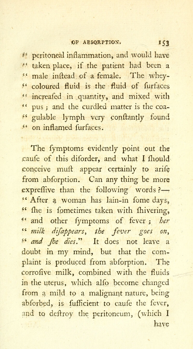 ^■^ peritoneal inflammation, and would have '' taken place, if the patient had been a ' * male inftead of a female. The whey- >*' coloured fluid is the fluid pf furfaces '^ increafed in quantity, and mixed with *' pus; and the curdled matter is the coa- ^' gulable lymph very confl:antly found '' on inflamed furfaces. The fymptoms evidently point out th© caufe of this diforder, and what I fliould conceive mull appear certainly to arif^ from abforption. Can any thing be more expreflive than the following words ?—-  After a woman has lain-in fome days,  fhe is fpmetimes taken with fliivering, ^* and other fymptoms of fever; her ** mi Ik dif appears, the fever goes on,  and fhe dies''' It does not leave a doubt in my mind, but that the com- plaint is produced from abforption. The corrofive milk, combined with the fluids in the uterus, which alfo become changed from a mild to a mah'gnant nature, being abforbed, is fufficient to caufe the fever, and to deftroy the peritoneum, (v;hich I have