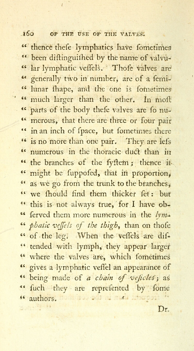 iSo OP THE USE OF THE VALVES; *^ thence thefe lymphatics have fometiriies  been diftinguiilied by the name of valvu-  lar lymphatic veffels. Thofe valves are' ^* generally two in number^ are of a femi- *^ lunar fliape, and the one is fofiietimes *^ much larger than the other. In moft *' parts of the body thefe valves are fo nu- *' merous, that there are three or four pair •* in an inch of fpace, but fometimes there ■' is no more than one pair* They are lefs *' numerous in the thoracic dud: than in *' the branches of the fyflefn; thence it- ^' might be fuppofed, that iti proportion^ ** as we go from the trunk to the branches^ ** we fhould find them thicker {^t: but *' this is not always true, for I have ob- '* ferved them more numerous in the /ym-^ *' fhatic vejfels of the thigh, than on thofe  of the leg;. When the veffels are dif- *' tended with lymph, they appear larger *' w^here the valves are, which fometimes *' gives a lymphatic veffel an appearance of *' being made of a chain of vefcles-, as ** fuch they are reprefented by fome ^' authors, . . -^ Dr.