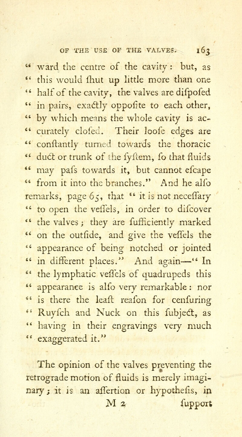 ward the centre of the cavity : but, as this would fliut up httle more than one half of the cavity, the valves are difpofed in pairs, exadlly oppofite to each other, by which means the whole cavity is ac- curately clofed. Their loofe edges are conftantly turned towards the thoracic dud: or trunk of the fyftem, fo that fluids may pafs towards it, but cannot efcape from it into the branches. And he alfo remarks, page 65, that  it is not neceffary to open the veffels, in order to difcover the valves; they are fufficiently marked on the outfide, and give the veffels the appearance of being notched or jointed in different places/^ And again— In the lymphatic veffels of quadrupeds this appearance is alfo very remarkable: nor is there the leafi reafon for cenfuring Ruyfch and Nuck on this fubjedt, as having in their engravings very much exaggerated it.'^ The opinion of the valves preventing the retrograde motion of fluids is merely imagi- nary; it is an affertion or hypothefis, in M z fuppoit
