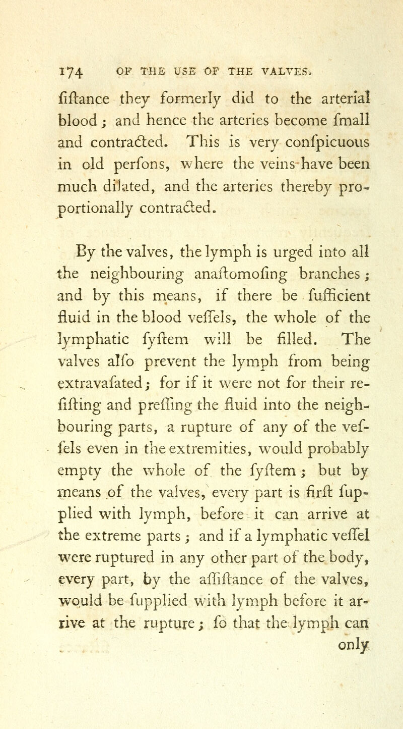 fiftance they formerly did to the arterial blood; and hence the arteries become fmall and contradled. This is very confpicuous in old perfons, where the veins have been much dilated, and the arteries thereby pro- portionally contradted. By the valves, the lymph is urged into all the neighbouring anaftomofing branches; and by this means, if there be fufficient fluid in the blood velTels, the whole of the lymphatic fyftem will be filled. The valves alfo prevent the lymph from being extravafated; for if it were not for their re- filling and preffing the fluid into the neigh- bouring parts, a rupture of any of the vef- fels even in the extremities, w^ould probably empty the Vv^hole of the fyftem; but by means of the valves, every part is firft fup- plied w^ith lymph, before it can arrive at the extreme parts ; and if a lymphatic veflTel were ruptured in any other part of the body, every part, by the affiftance of the valves, would be fupplied wdth lymph before it ar- rive at the rupture; fd that the lymph can only