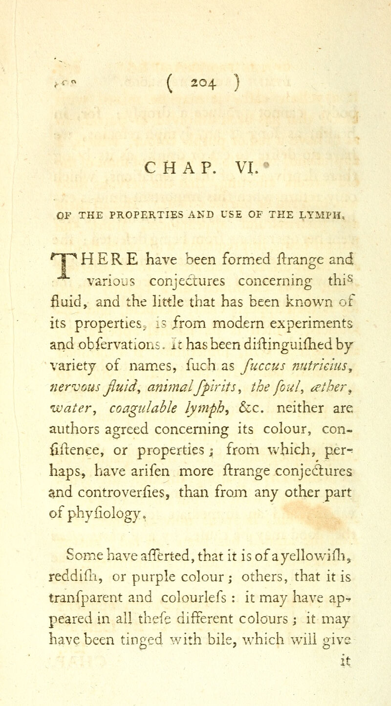 CHAP. VL ^^ OF THE PR0PI;RTIES AND USE OF THE LYMPH, T^ HERE have been formed ftrange and various conjectures concerning thi^ fluid, and the little that has been known of its properties, is from modern experiments and obfervations. it has been diftinguifhed by variety of nam.es, fuch as fuccus nufricius^ nervQUs Jluid, animalfp'irits, the foul, ^the/\ water, coagulable lymphj &c. neither are authors agreed concerning its colour, con- fiftenee, or properties; from which, per-? haps, have arifen more ftrange conjedtures ^nd controverfies, than fronn any other part of phyfiology, Som.e have afferted, that it is of ayellowifli^ reddifn, or purple colour; others, that it is tranfparent and colourlefs: it may have ap-? peared in all thefe different colours ; it may have been tinged with bile, v/hich wHll give it