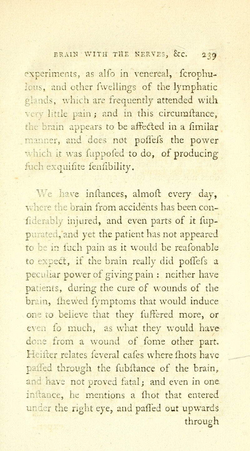 ERAIK WITH Ttf£ NERVES, hc. ^39 experiments, as alfo in venereal, fcrophu- loiis, and other fwellings of the lymphatic glands, which are frequently attended with very little pain ; and in this circumftance, the Drain appears to be affefted in a limilar manner, and does not poffefs the power which it was fuppofed to do, of producing iiich exquiiite feniibility. V V 'e have in fiances, almofl: every day, where the brain from accidents has been con- fiderably injured, and even parts of it fup- purated,and yet the patient has not appeared to be in iuch pain as it would be reafonable to expect, if the brain really did pollefs a peculiar power of giving pain : neither have patients, during the cure of wounds of the brain, Ihevvcd fymptoms that would induce one to believe that they fuffered more, or even fo much, as whzt they v/ould have done from a wound of fome other part, Heifter relates feveral cafes where fnots have palled through the fubftance of the brain, and have not proved fatal; and even in one. inftance, he mentions a fliot that entered under the nght eye^ and palled out upwards through
