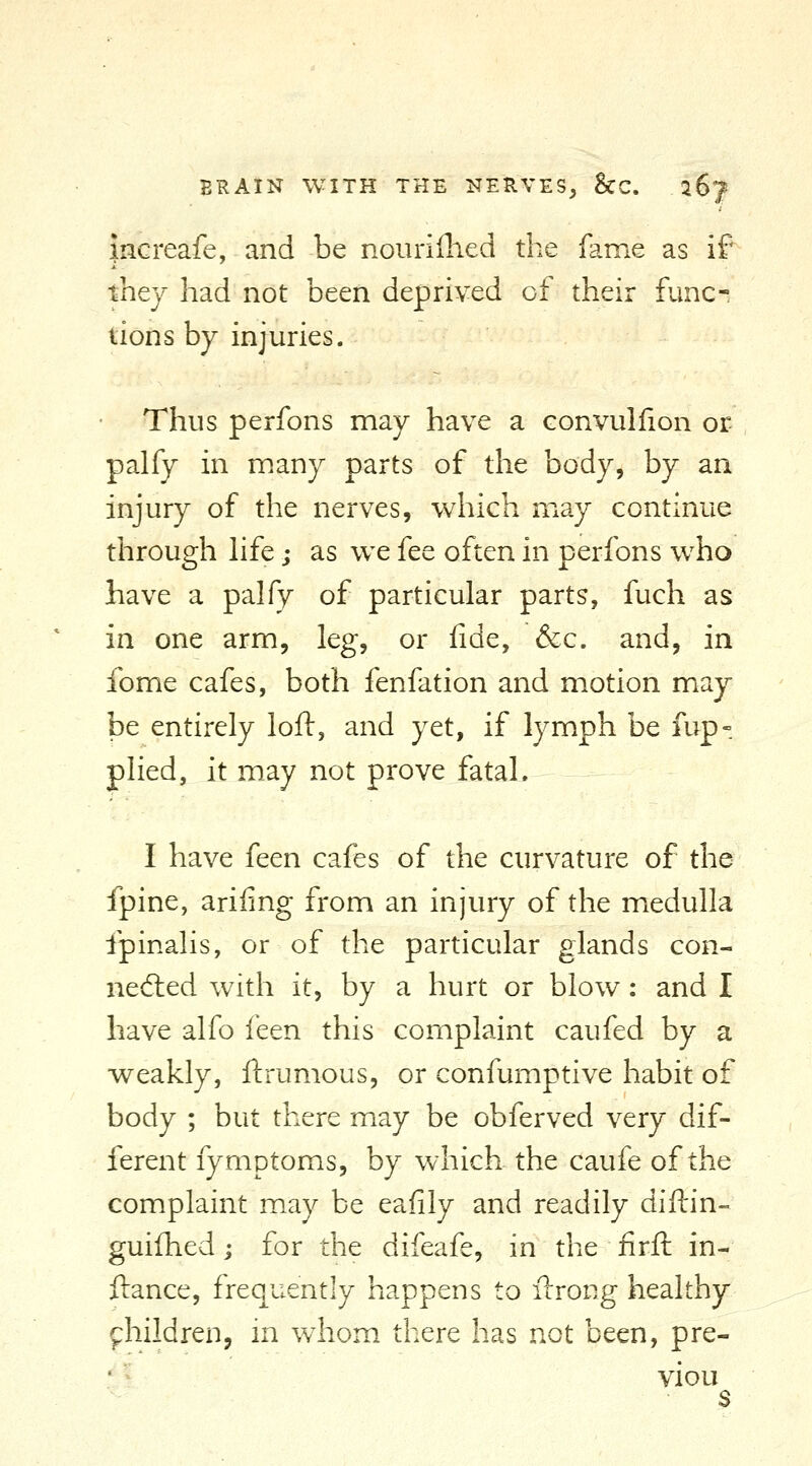 increafe, and be nouriflied the fame as if they had not been deprived of their func-- lions by injuries. Thus perfons may have a convullion or palfy in many parts of the body, by an injury of the nerves, wliich may continue through hfe; as wc fee often in perfons who have a palfy of particular parts, fuch as in one arm, leg, or fide, &c. and, in fome cafes, both fenfation and motion may be entirely loft, and yet, if lymph be fup- plied, it may not prove fatal. I have feen cafes of the curvature of the fpine, arifing from an injury of the medulla fpinalis, or of the particular glands con- neiled with it, by a hurt or blow : and I have alfo feen this complaint caufed by a weakly, ftrumous, or confumptive habit of body ; but there may be obferved very dif- ferent fymptoms, by which the caufe of the complaint may be eafily and readily dift-in- guifhed j for the difeafe, in the firft in- ftance, frequently happens to ftrong healthy fhildren, in whom there has not been, pre- • ^ viou