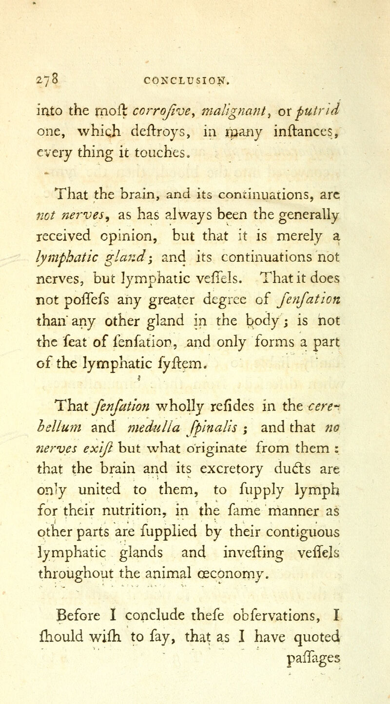 2/8 CONCLUSION. into the moll corrojivey malignant^ otputrid one, which deftroys, in ipany inftanccs, every thing it touches, That the brain, and its continuations, arc not nerves, as has always been the generally received opinion, but that it is merely a lymphatic glaizd-, and its continuations not nerves, but lymphatic veffels. That it does not poflefs any greater degree of fenfation thanany other gland in the body; is hot the feat of lenfation, and only forms a part of the lymphatic fyftem. ThzX fenfation wholly refides in the cere*^ helium and medulla fpinalis ; and that n^ 7terves exifi but what originate from them : that the brain and its excretory dud:s are on'y united to them, to fupply lymph for their nutrition, in the fame manner as other parts are fupplied by their contiguous lymphatic glands and invefting veffels throughout the animal cecononiy. Before I conclude thefe obfervations, I fliould wifh to fay, that as I have quoted paffages