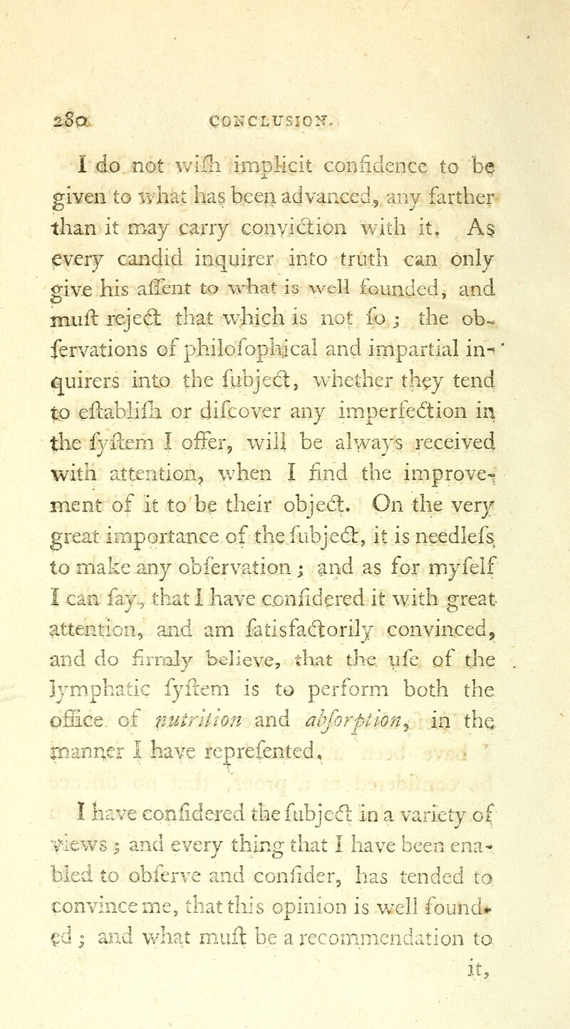 2So. COliCLVSlOir. I do not wiili implicit confidence to be given to what has been advanced, any farther than it may carry conyiction with it, A§ every candid inquirer into truth can only givje his aiTent to w^nat is well founded, and inuft rejed: that which is not fo ; the ob-^ fervations of philofophical and impartial in-' quirers into the fubjecl, whether they tend $p eftablifli or difcover any imperfedion in the fyitem I offer, will be always received with attention, when I find the improve^ ment of it to be their object. On the very great importance of the fubjed:, it is needlefs to make any obfervation; and as for myfeif I can. fay% that I have coniidered it with great ^ttJ^^tiQu^ and am fatisfadtorily convinced,^ and do firraly believe, that the ufe of the Ijniphatic fyftem is to perform both the office, of n.utrllton znd ahjorption^ in the manner I have reprefented, I have confide-red the fubjedl in a variety of views J and every thing that I have been ena* bled to obferve and coniider, has tended ta convince me, that this opinion is well found*« ^d I and Vv^hat muft be a recommendation to