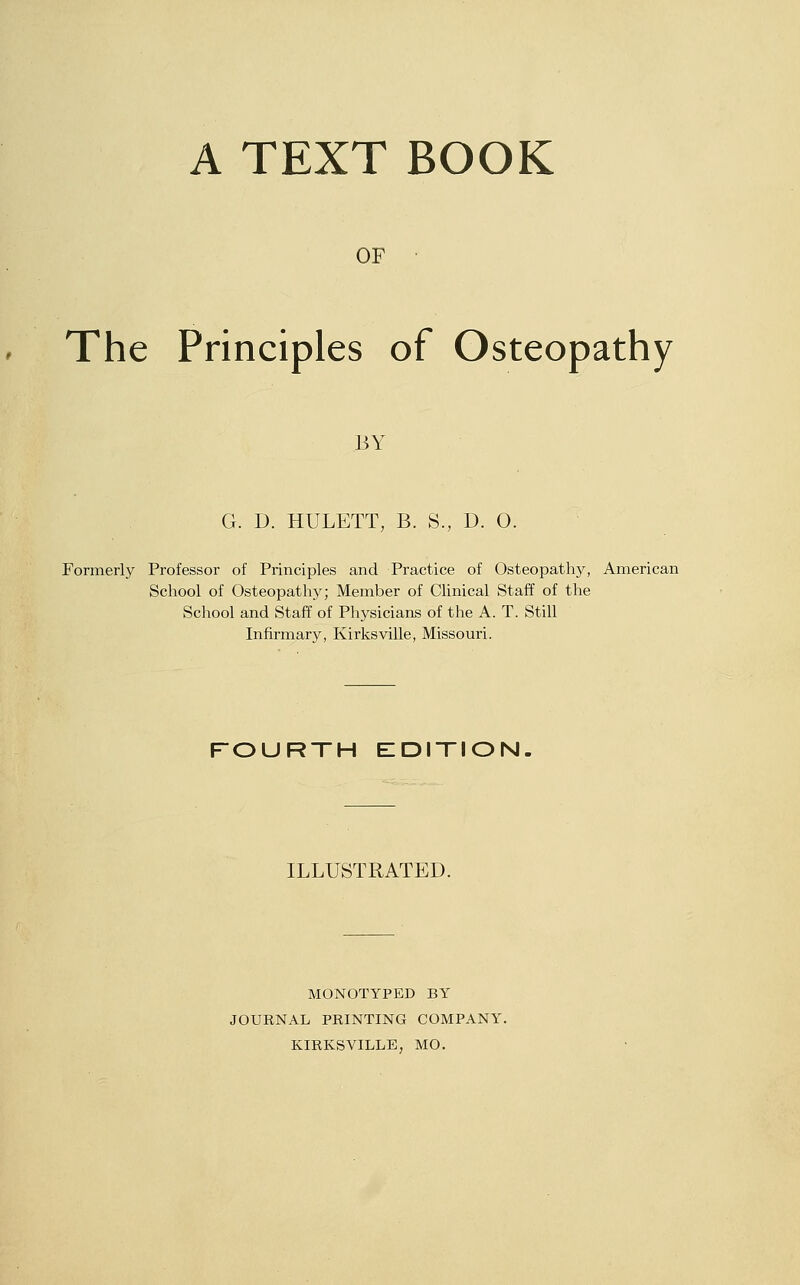 A TEXT BOOK OF The Principles of Osteopathy BY G. D. HULETT, B. S., D. 0. Formerly Professor of Principles and Practice of Osteopathy, American School of Osteopathy; Member of Clinical Staff of the School and Staff of Physicians of the A. T. Still Infirmary, Kirksville, Missouri. FOURTH EIDITION. ILLUSTRATED. MONOTYPED BY JOURNAL PRINTING COMPANY. KIRKSVILLE, MO.