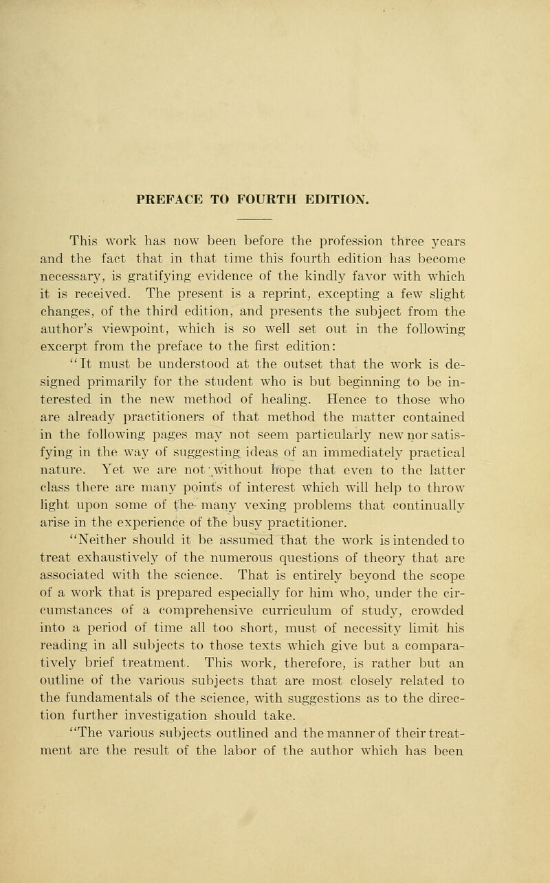 PREFACE TO FOURTH EDITION. This work has now been before the profession three years and the fact that in that time this fourth edition has become necessary, is gratifying evidence of the kindly favor with which it is received. The present is a reprint, excepting a few shght changes, of the third edition, and presents the subject from the author's viewpoint, which is so well set out in the following excerpt from the preface to the first edition: ''It must be understood at the outset that the work is de- signed primarily for the student who is but beginning to be in- terested in the new method of healing. Hence to those who are already practitioners of that method the matter contained in the following pages may not seem particularly new nor satis- fying in the way of suggesting ideas of an immediately practical nature. Yet we are not without hope that even to the latter class there are many points of interest Which will help to throw light upon some of the- many vexing problems that continually arise in the experience of the busy practitioner. Neither should it be assumed that the work is intended to treat exhaustively of the numerous questions of theory that are associated with the science. That is entirely beyond the scope of a work that is prepared especially for him who, under the cir- cumstances of a comprehensive curriculum of study, crowded into a period of time all too short, must of necessity limit his reading in all subjects to those texts which give but a compara- tively brief treatment. This work, therefore, is rather but an outline of the various subjects that are most closel)^ related to the fundamentals of the science, with suggestions as to the direc- tion further investigation should take. The various subjects outlined and the manner of their treat- ment are the result of the labor of the author which has been