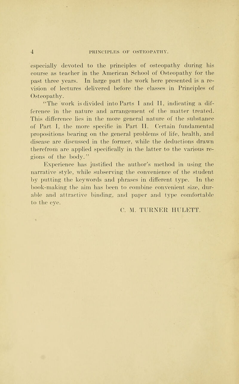 especially devoted to the principles of osteopathy during his course as teacher in the American School of Osteopathy for the past three years. In large part the work here presented is a re- vision of lectures delivered before the classes in Principles of Osteopathy. The work is divided into Parts I and II, indicating a dif- ference in the nature and arrangement of the matter treated. This difference lies in the more general nature of the substance of Part I, the more specific in Part II. Certain fundamental propositions bearing on the general problems of life, health, and disease are discussed in the former, while the deductions drawn therefrom are applied specifically in the latter to the various re- gions of the body. Experience has justified the author's method in using the narrative style, while subserving the convenience of the student by putting the keywords and phrases in different type. In the Ijook-making the aim has been to combine convenient size, dur- able and attractive binding, and paper and type comfortal:)]e to the eye. C. M. TURNER HULETT.