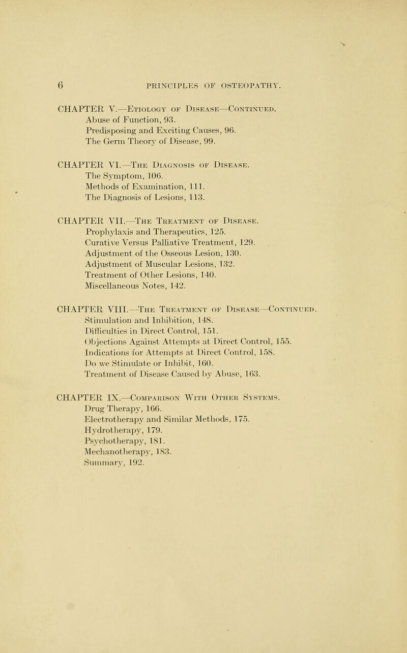 CHAPTER V.—Etiology of Disease—Continued. Abuse of Function, 93. Predisposing and Exciting Causes, 96. The Germ Theory of Disease, 99. CHAPTER VI.—The Diagnosis of Disease. The Symptom, 106. Methods of Examination, 111. The Diagnosis of Lesions, 113. CHAPTER VII.—The Treatment of Disease. Prophylaxis and Therapeutics, 125. Curative Versus Palliative Treatment, 129. Adjustment of the Osseous Lesion, 130. Adjustment of Muscular Lesions, 132. Treatment of Other Lesions, 140. Miscellaneous Notes, 142. CHAPTER VIII.—The Treatment op Disease—Continued. Stimulation and Inhibition, 148. Difficulties in Direct Control, 151. Objections Against Attempts at Direct Control, 155. Indications for Attempts at Direct Control, 158. Do we Stinuilate or Inhibit, 160. Treatment of Disease Caused l)y Abuse, 163. CHAPTER IX.—Comparison With Other Systems. Drug Therapy, 166. Electrotlierapy and Similar Metliods, 175. Hj'drotherapy, 179. Psychotherap}^, 181. Meclianotlierapy, 183. Sununary, 192.