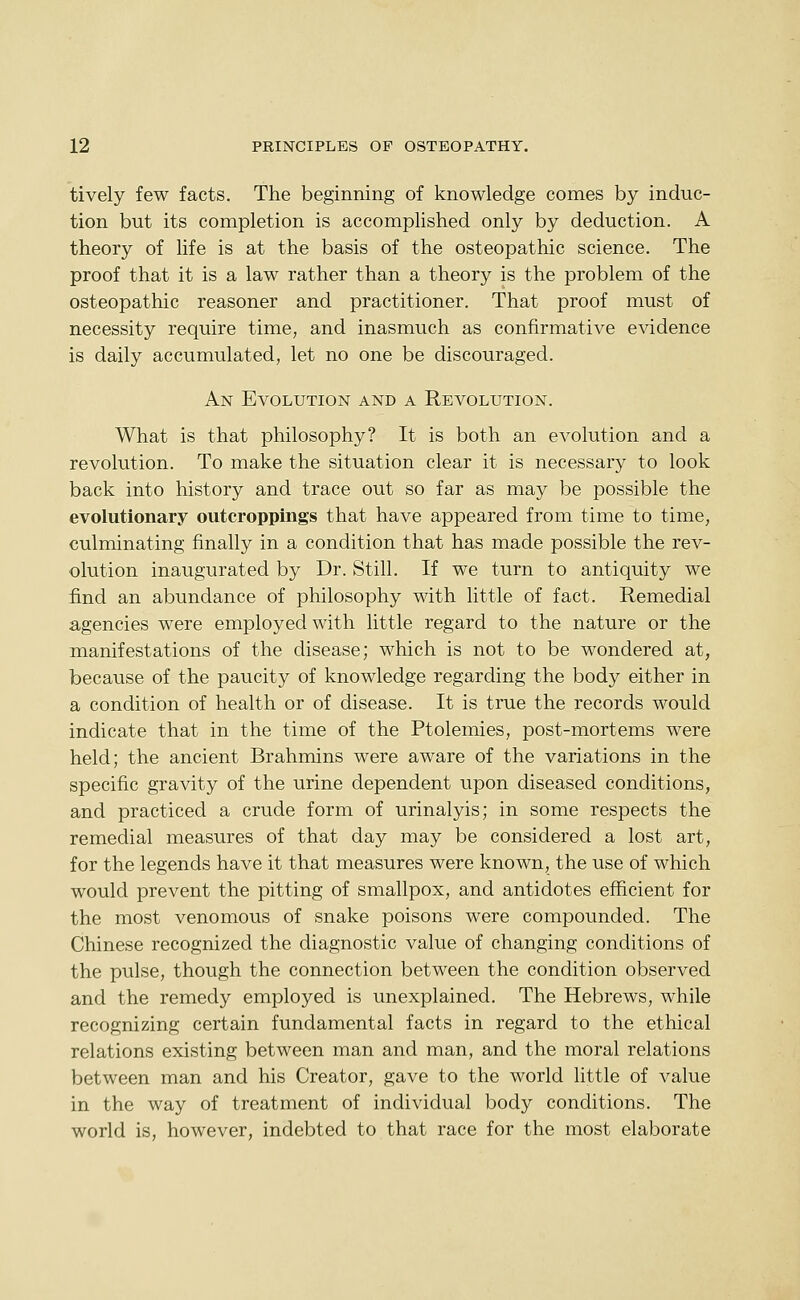 tively few facts. The beginning of knowledge comes by induc- tion but its completion is accomplished only by deduction. A theory of life is at the basis of the osteopathic science. The proof that it is a law rather than a theory is the problem of the osteopathic reasoner and practitioner. That proof must of necessity require time, and inasmuch as confirmative evidence is daily accumulated, let no one be discouraged. An Evolution and a Revolution. What is that philosophy? It is both an evolution and a revolution. To make the situation clear it is necessary to look back into history and trace out so far as may be possible the evolutionary outcroppings that have appeared from time to time, culminating finally in a condition that has made possible the rev- olution inaugurated by Dr. Still. If we turn to antiquity we find an abundance of philosophy with little of fact. Remedial a,gencies were employed with little regard to the nature or the manifestations of the disease; which is not to be wondered at, because of the paucity of knowledge regarding the body either in a condition of health or of disease. It is true the records would indicate that in the time of the Ptolemies, post-mortems were held; the ancient Brahmins were aware of the variations in the specific gravity of the urine dependent upon diseased conditions, and practiced a crude form of urinalyis; in some respects the remedial measures of that day may be considered a lost art, for the legends have it that measures were known, the use of which would prevent the pitting of smallpox, and antidotes efficient for the most venomous of snake poisons were compounded. The Chinese recognized the diagnostic value of changing conditions of the pulse, though the connection between the condition observed and the remedy employed is unexplained. The Hebrews, while recognizing certain fundamental facts in regard to the ethical relations existing between man and man, and the moral relations between man and his Creator, gave to the world little of value in the way of treatment of individual body conditions. The world is, however, indebted to that race for the most elaborate