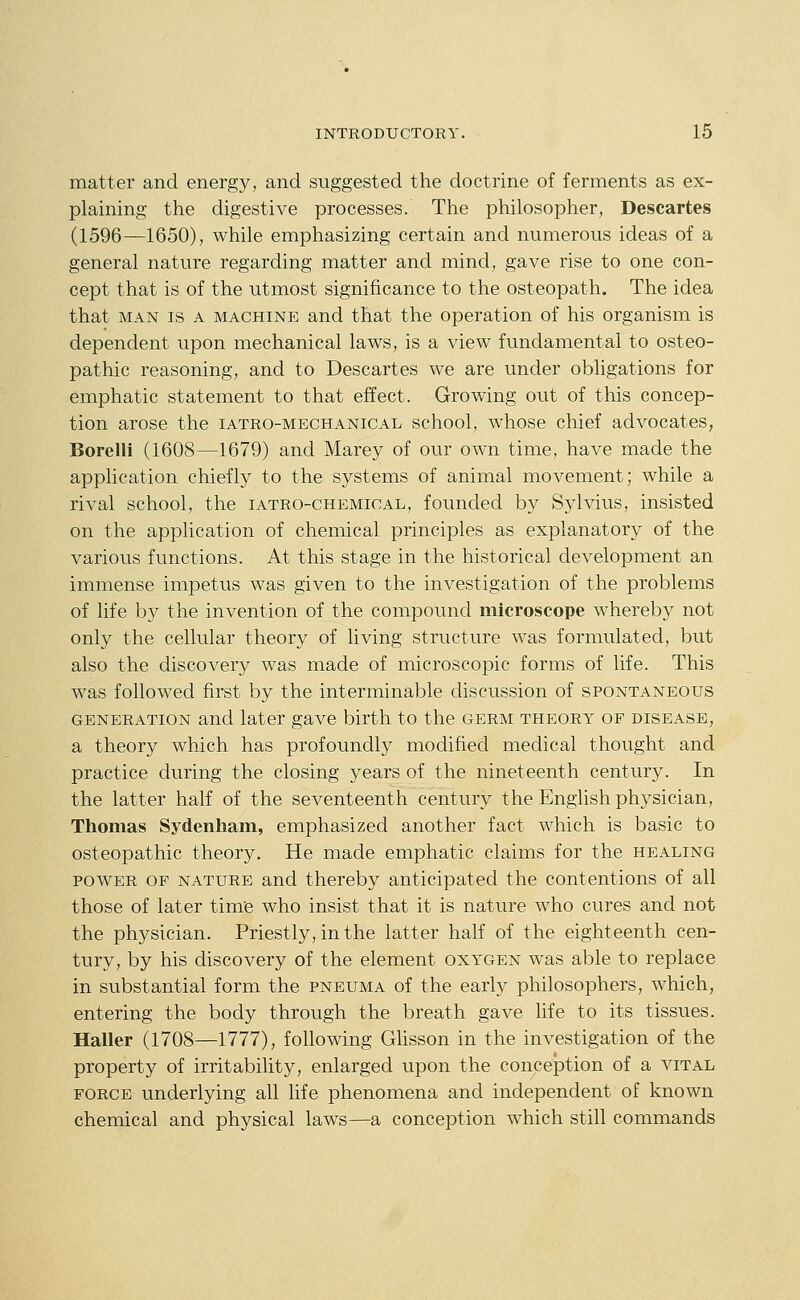 matter and energy, and suggested the doctrine of ferments as ex- plaining the digestive processes. The philosopher, Descartes (1596—1650), while emphasizing certain and numerous ideas of a general nature regarding matter and mind, gave rise to one con- cept that is of the utmost significance to the osteopath. The idea that MAN IS A MACHINE and that the operation of his organism is dependent upon mechanical laws, is a view fundamental to osteo- pathic reasoning, and to Descartes we are under obligations for emphatic statement to that effect. Growing out of this concep- tion arose the iatro-mechanical school, whose chief advocates, Borelli (1608—1679) and Marey of our own time, have made the application chiefly to the systems of animal movement; while a rival school, the iatro-chemical, founded by Sylvius, insisted on the application of chemical principles as explanatory of the various functions. At this stage in the historical development an immense impetus was given to the investigation of the problems of life by the invention of the compound microscope whereby not only the cellular theory of living structure was formulated, but also the discovery was made of microscopic forms of life. This was followed first by the interminable discussion of spontaneous generation and later gave birth to the germ theory of disease, a theory which has profoundly modified medical thought and practice during the closing years of the nineteenth century. In the latter half of the seventeenth century the English physician, Thomas Sydenham, emphasized another fact which is basic to osteopathic theory. He made emphatic claims for the healing POWER of nature and thereby anticipated the contentions of all those of later time who insist that it is nature who cures and not the physician. Priestly, in the latter half of the eighteenth cen- tury, by his discovery of the element oxygen was able to replace in substantial form the pneuma of the early philosophers, which, entering the body through the breath gave life to its tissues. Haller (1708—1777), following Ghsson in the investigation of the property of irritability, enlarged upon the conception of a vital force underlying all life phenomena and independent of known chemical and physical laws—a conception which still commands