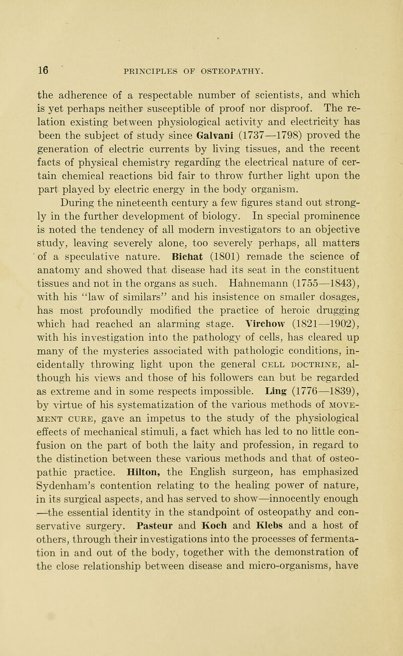 the adherence of a respectable number of scientists, and which is yet perhaps neither susceptible of proof nor disproof. The re- lation existing between physiological activity and electricity has been the subject of study since Galvani (1737—1798) proved the generation of electric currents by living tissues, and the recent facts of physical chemistry regarding the electrical nature of cer- tain chemical reactions bid fair to throw further light upon the part played by electric energy in the body organism. During the nineteenth century a few figures stand out strong- ly in the further development of biology. In special prominence is noted the tendency of all modern investigators to an objective study, leaving severely alone, too severely perhaps, all matters ' of a speculative nature. Bichat (1801) remade the science of anatomy and showed that disease had its seat in the constituent tissues and not in the organs as such. Hahnemann (1755—1843), with his law of similars and his insistence on smaller dosages, has most profoundly modified the practice of heroic drugging which had reached an alarming stage. Virchow (1821—1902), with his investigation into the pathology of cells, has cleared up many of the mysteries associated with pathologic conditions, in- cidentally throwing light upon the general cell doctrine, al- though his views and those of his followers can but be regarded as extreme and in some respects impossible. Ling (1776—1839), by virtue of his systematization of the various methods of move- ment cure, gave an impetus to the study of the physiological effects of mechanical stimuli, a fact which has led to no little con- fusion on the part of both the laity and profession, in regard to the distinction between these various methods and that of osteo- pathic practice. Hilton, the English surgeon, has emphasized Sydenham's contention relating to the healing power of nature, in its surgical aspects, and has served to show—innocently enough —^the essential identity in the standpoint of osteopathy and con- servative surgery. Pasteur and Koch and Klebs and a host of others, through their investigations into the processes of fermenta- tion in and out of the body, together with the demonstration of the close relationship between disease and micro-organisms, have