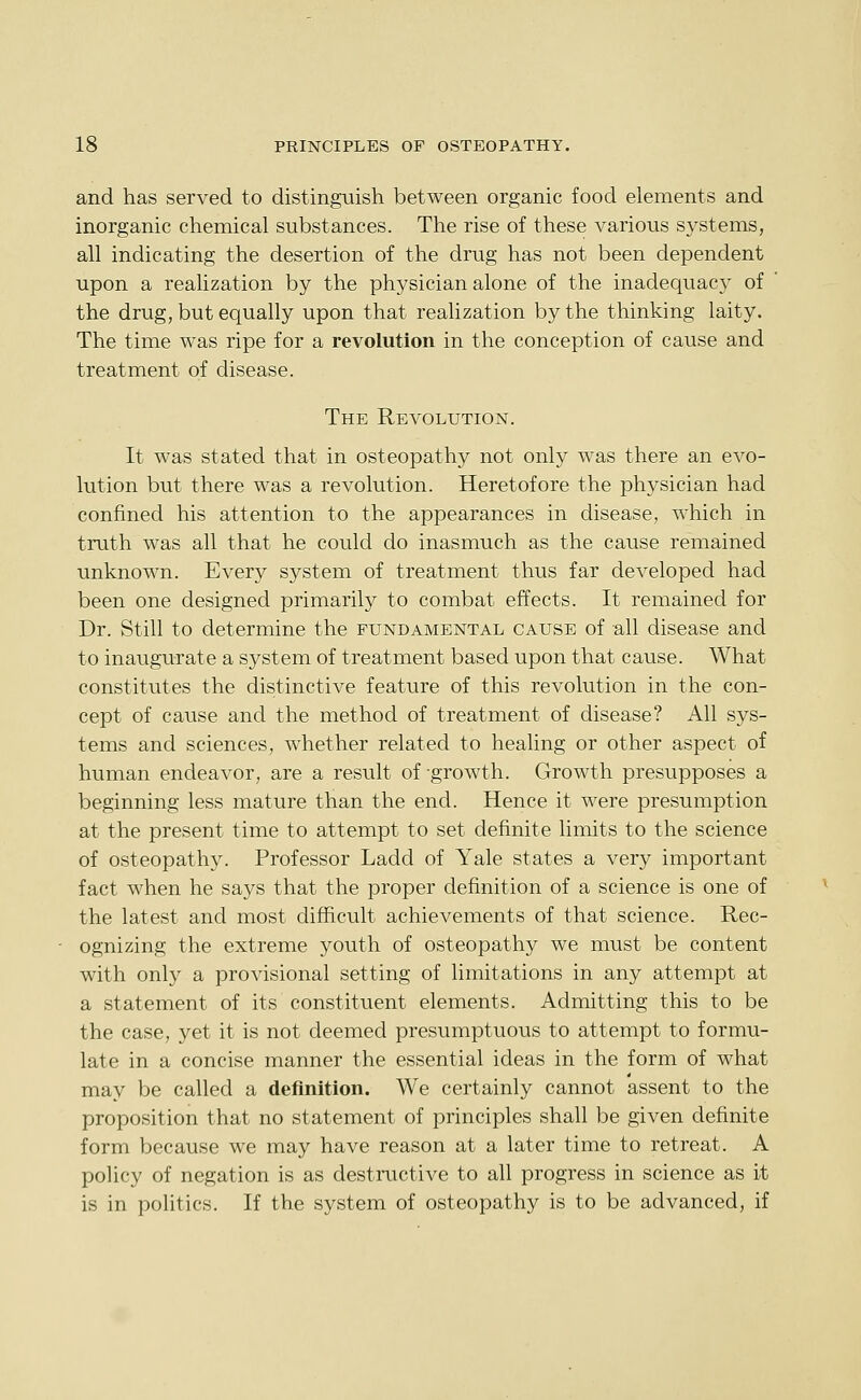 and has served to distinguish between organic food elements and inorganic chemical substances. The rise of these various systems, all indicating the desertion of the drug has not been dependent upon a realization by the physician alone of the inadequacy of ' the drug, but equally upon that realization by the thinking laity. The time was ripe for a revolution in the conception of cause and treatment of disease. The Revolution. It was stated that in osteopathy not only was there an evo- lution but there was a revolution. Heretofore the physician had confined his attention to the appearances in disease, which in truth was all that he could do inasmuch as the cause remained unknown. Every system of treatment thus far developed had been one designed primarily to combat effects. It remained for Dr. Still to determine the fundamental cause of all disease and to inaugurate a system of treatment based upon that cause. What constitutes the distinctive feature of this revolution in the con- cept of cause and the method of treatment of disease? All sys- tems and sciences, whether related to healing or other aspect of human endeavor, are a result of growth. Growth presupposes a beginning less mature than the end. Hence it were presumption at the present time to attempt to set definite limits to the science of osteopathy. Professor Ladd of Yale states a very important fact when he says that the proper definition of a science is one of the latest and most difficult achievements of that science. Rec- ognizing the extreme youth of osteopathy we mvist be content with only a provisional setting of limitations in any attempt at a statement of its constituent elements. Admitting this to be the case, yet it is not deemed presumptuous to attempt to formu- late in a concise manner the essential ideas in the form of what may be called a definition. We certainly cannot assent to the proposition that no statement of principles shall be given definite form because we may have reason at a later time to retreat. A policy of negation is as destructive to all progress in science as it is in politics. If the system of osteopathy is to be advanced, if