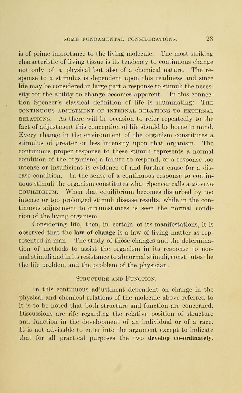 is of prime importance to the living molecule. The most striking characteristic of living tissue is its tendency to continuous change not only of a physical but also of a chemical nature. The re- sponse to a stimulus is dependent upon this readiness and since life, may be considered in large part a response to stimuli the neces- sity for the ability to change becomes apparent. In this connec- tion Spencer's classical definition of life is illuminating: The CONTINUOUS ADJUSTMENT OF INTERNAL RELATIONS TO EXTERNAL RELATIONS. As there will be occasion to refer repeatedly to the fact of adjustment this conception of life should be borne in mind. Every change in the environment of the organism constitutes a stimulus of greater or less intensity upon that organism. The continuous proper response to these stimuli represents a normal condition of the organism; a failure to respond, or a response too intense or insufficient is evidence of and further cause for a dis- ease condition. In the sense of a continuous response to contin- uous stimuli the organism constitutes what Spencer calls a moving EQUILIBRIUM. When that equilibrium becomes disturbed by too intense or too prolonged stimuli disease results, while in the con- tinuous adjustment to circumstances is seen the normal condi- tion of the living organism. Considering life, then, in certain of its manifestations, it is observed that the law of change is a law of living matter as rep- resented in man. The study of those changes and the determina- tion of methods to assist the organism in its response to nor- mal stimuli and in its resistance to abnormal stimuli, constitutes the the life problem and the problem of the physician. Structure and Function. In this continuous adjustment dependent on change in the physical and chemical relations of the molecule above referred to it is to be noted that both structure and function are concerned. Discussions are rife regarding the relative position of structure and function in the development of an individual or of a race. It is not advisable to enter into the argument except to indicate that for all practical purposes the two develop co-ordinately.