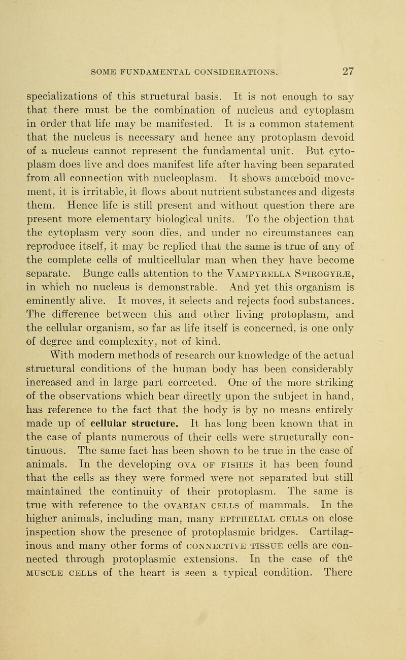 specializations of this structural basis. It is not enough to say that there must be the combination of nucleus and cytoplasm in order that life may be manifested. It is a common statement that the nucleus is necessary and hence any protoplasm devoid of a nucleus cannot represent the fundamental unit. But cyto- plasm does live and does manifest life after having been separated from all connection with nucleoplasm. It shows amoeboid move- ment, it is irritable, it flows about nutrient substances and digests them. Hence life is still present and without question there are present more elementary biological units. To the objection that the cytoplasm very soon dies, and under no circumstances can reproduce itself, it may be replied that the same is true of any of the complete cells of multicellular man when they have become separate. Bunge calls attention to the Vampyrella St'irogyr^, in which no nucleus is demonstrable. And yet this organism is eminently alive. It moves, it selects and rejects food substances. The difference between this and other living protoplasm, and the cellular organism, so far as life itself is concerned, is one only of degree and complexity, not of kind. With modern methods of research our knowledge of the actual structural conditions of the human body has been considerably increased and in large part corrected. One of the more striking of the observations which bear directly upon the subject in hand, has reference to the fact that the body is by no means entirely made up of cellular structure. It has long been known that in the case of plants numerous of their cells were structurally con- tinuous. The same fact has been shown to be true in the case of animals. In the developing ova of fishes it has been found that the cells as they were formed were not separated but still maintained the continuity of their protoplasm. The same is true with reference to the ovarian cells of mammals. In the higher animals, including man, many epithelial cells on close inspection show the presence of protoplasmic bridges. Cartilag- inous and many other forms of connective tissue cells are con- nected through protoplasmic extensions. In the case of the muscle cells of the heart is seen a typical condition. There
