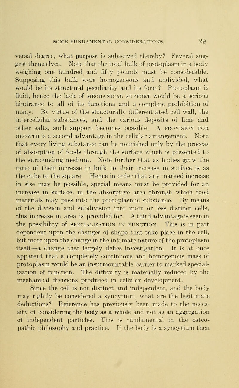 versal degree, what purpose is subserved thereby? Several sug- gest themselves. Note that the total bulk of protoplasm in a body weighing one hundred and fifty pounds must be considerable. Supposing this bulk were homogeneous and undivided, what would be its structural peculiarity and its form? Protoplasm is fluid, hence the lack of mechanical support would be a serious hindrance to all of its functions and a complete prohibition of many. By virtue of the structurally differentiated cell wall, the intercellular substances, and the various deposits of lime and other salts, such support becomes possible. A provision for GROWTH is a second advantage in the cellular arrangement. Note that every living substance can be nourished only by the process of absorption of foods through the surface which is presented to the surrounding medium. Note further that as bodies grow the ratio of their increase in bulk to their increase in surface is as the cube to the square. Hence in order that any marked increase in size may be possible, special means must be provided for an increase in surface, in the absorptive area through which food materials may pass into the protoplasmic substance. By means of the division and subdivision into more or less distinct cells, this increase in area is provided for. A third advantage is seen in the possibility of specialization in function. This is in part dependent upon the changes of shape that take place in the cell, but more upon the change in the inti mate nature of the protoplasm itself—a change that largely defies investigation. It is at once apparent that a completely continuous and homogenous mass of protoplasm would be an insurmountable barrier to marked special- ization of function. The difficulty is materially reduced by the mechanical divisions produced in cellular development. Since the cell is not distinct and independent, and the body may rightly be considered a syncytium, what are the legitimate deductions? Reference has previously been made to the neces- sity of considering the body as a whole and not as an aggregation of independent particles. This is fundamental in the osteo- pathic philosophy and practice. If the body is a syncytium then