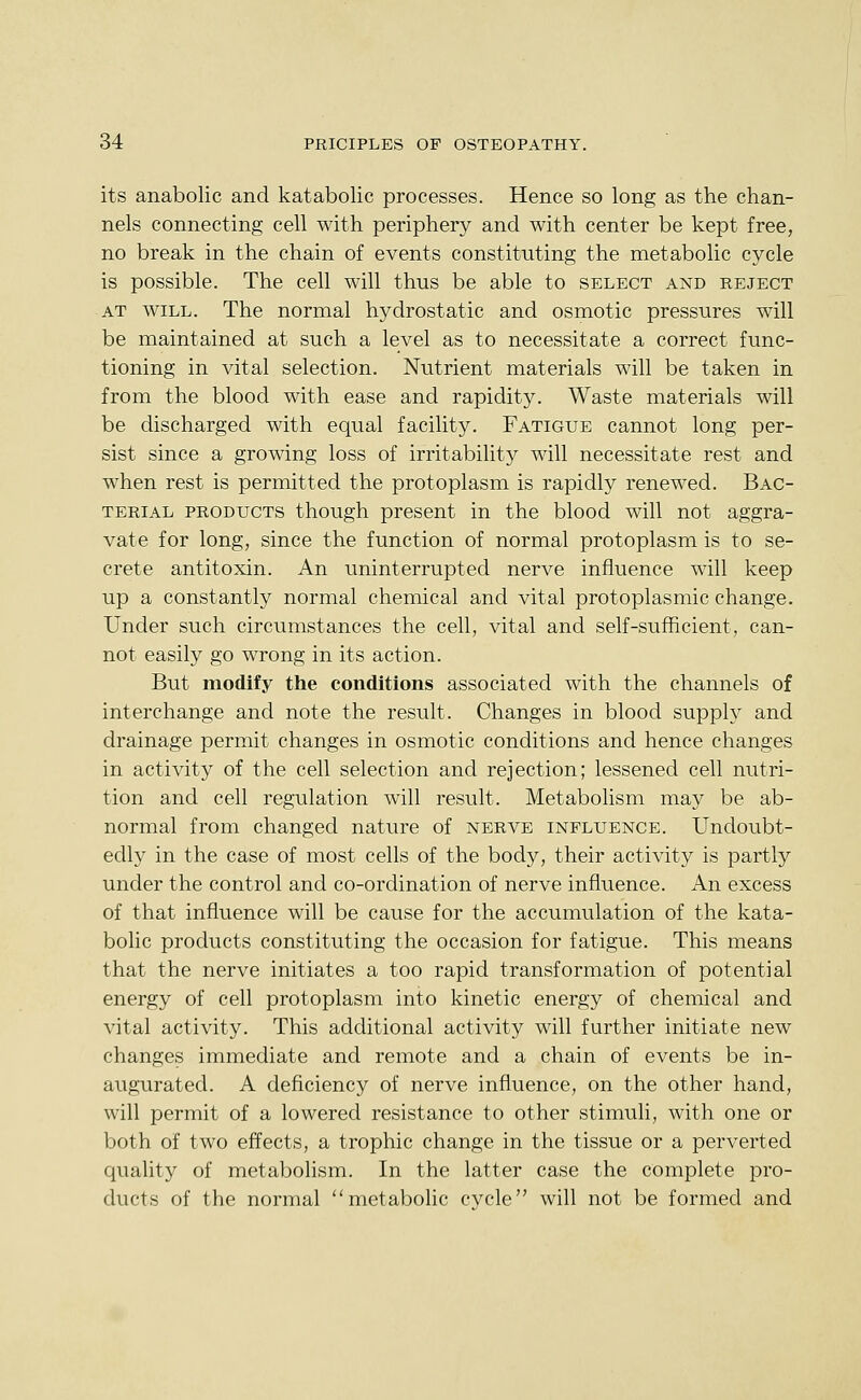 its anabolic and katabolic processes. Hence so long as the chan- nels connecting cell with periphery and with center be kept free, no break in the chain of events constituting the metabolic cycle is possible. The cell will thus be able to select and keject AT WILL. The normal hydrostatic and osmotic pressures will be maintained at such a level as to necessitate a correct func- tioning in vital selection. Nutrient materials will be taken in from the blood with ease and rapidity. Waste materials will be discharged with equal facility. Fatigue cannot long per- sist since a growing loss of irritability will necessitate rest and when rest is permitted the protoplasm is rapidly renewed. Bac- terial PRODUCTS though present in the blood will not aggra- vate for long, since the function of normal protoplasm is to se- crete antitoxin. An uninterrupted nerve influence will keep up a constantly normal chemical and vital protoplasmic change. Under such circumstances the cell, vital and self-sufficient, can- not easily go wrong in its action. But modify the conditions associated with the channels of interchange and note the result. Changes in blood supply and drainage permit changes in osmotic conditions and hence changes in activity of the cell selection and rejection; lessened cell nutri- tion and cell regulation will result. Metabolism may be ab- normal from changed nature of nerve influence. Undoubt- edly in the case of most cells of the body, their activity is partly under the control and co-ordination of nerve influence. An excess of that influence will be cause for the accumulation of the kata- bolic products constituting the occasion for fatigue. This means that the nerve initiates a too rapid transformation of potential energy of cell protoplasm into kinetic energy of chemical and vital activity. This additional activity will further initiate new changes immediate and remote and a chain of events be in- augurated. A deficiency of nerve influence, on the other hand, will permit of a lowered resistance to other stimuli, with one or both of two effects, a trophic change in the tissue or a perverted quality of metabolism. In the latter case the complete pro- ducts of the normal metabolic cycle will not be formed and