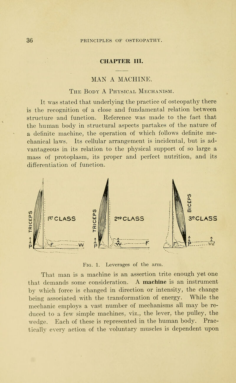 CHAPTER III. MAN A MACHINE. The Body A Physical Mechanism. It was stated that -underlying the practice of osteopathy there is the recognition of a close and fundamental relation between structure and function. Reference was made to the fact that the human body in structural aspects partakes of the nature of a definite machine, the operation of which follows definite me- chanical laws. Its cellular arrangement is incidental, but is ad- vantageous in its relation to the physical support of so large a mass of protoplasm, its proper and perfect nutrition, and its differentiation of function. I?T CLASS h^:.:- -W W /ill Cl i lljl ^ III ; 2?CLASS £ 1 I * Ifjp' nL 3RCLASS ^,.En:::^H;::: ::w. Fig. 1. Leverages of the arm. That man is a machine is an assertion trite enough yet one that demands some consideration. A machine is an instrument by which force is changed in direction or intensity, the change being associated with the transformation of energy. While the mechanic employs a vast number of mechanisms all may be re- duced to a few simple machines, viz., the lever, the pulley, the wedge. Each of these is represented in the human body. Prac- tically every action of the voluntary muscles is dependent upon