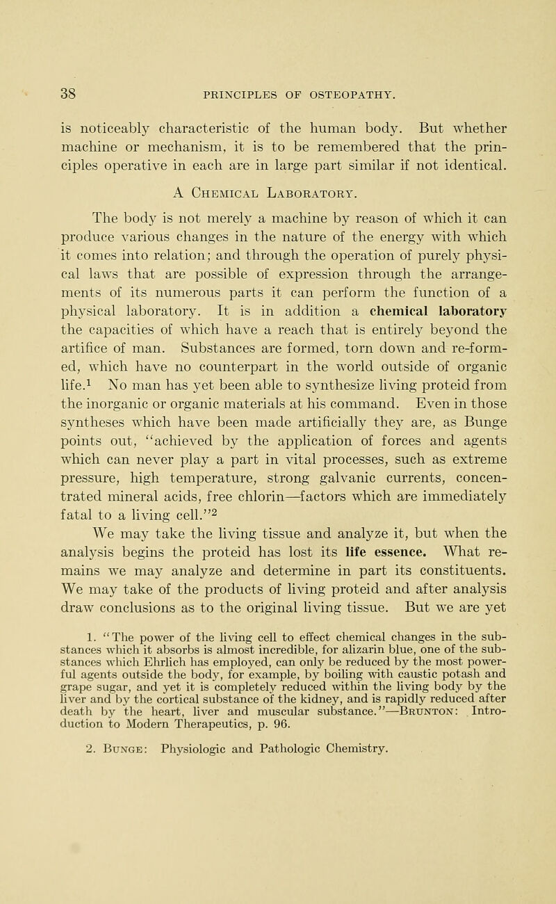 is noticeably characteristic of the human body. But whether machine or mechanism, it is to be remembered that the prin- ciples operative in each are in large part similar if not identical. A Chemical Laboratory. The body is not merely a machine by reason of which it can produce various changes in the nature of the energy with which it comes into relation; and through the operation of purely physi- cal laws that are possible of expression through the arrange- ments of its numerous parts it can perform the function of a physical laboratory. It is in addition a chemical laboratory the capacities of which have a reach that is entirely beyond the artifice of man. Substances are formed, torn down and re-form- ed, which have no counterpart in the world outside of organic life.i No man has yet been able to synthesize living proteid from the inorganic or organic materials at his command. Even in those syntheses which have been made artificially they are, as Bunge points out, achieved by the application of forces and agents which can never play a part in vital processes, such as extreme pressure, high temperature, strong galvanic currents, concen- trated mineral acids, free chlorin—^factors which are immediately fatal to a living cell.^ We may take the living tissue and analyze it, but when the analysis begins the proteid has lost its life essence. What re- mains we may analyze and determine in part its constituents. We may take of the products of living proteid and after analysis draw conclusions as to the original living tissue. But we are yet 1. The power of the living cell to effect chemical changes in the sub- stances which it absorbs is almost incredible, for alizarin blue, one of the sub- stances which Ehrlich has employed, can only be reduced by the most power- ful agents outside the body, for example, by boiling with caustic potash and grape sugar, and yet it is completely reduced within the living body by the liver and by the cortical substance of the kidney, and is rapidly reduced after death by the heart, liver and muscular substance.—Brunton: Intro- duction to Modern Therapeutics, p. 96.