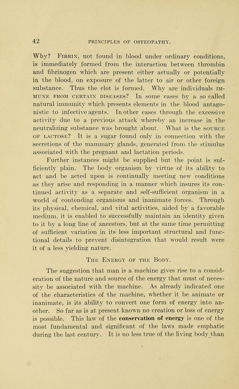 Why? Fibrin, not found in blood under ordinary conditions, is immediately formed from the interaction between thrombin and fibrinogen which are present either actually or potentially in the blood, on exposure of the latter to air or other foreign substance. Thus the clot is formed. Why are individuals im- mune PROM CERTAIN DISEASES? In some cases by a so called natural immunity which presents elements in the blood antago- nistic to infective agents. In other cases through the excessive activity due to a previous attack whereby an increase in the neutralizing substance was brought about. What is the source OF LACTOSE? It is a sugar found only in connection with the secretions of the mammary glands, generated from the stimulus associated with the pregnant and lactation periods. Further instances might be supplied but the point is suf- ficiently plain. The body organism by virtue of its ability to act and be acted upon is continually meeting new conditions as they arise and responding in a manner which insures its con- tinued activity as a separate and self-sufficient organism in a world of contending organisms and inanimate forces. Through its physical, chemical, and vital activities, aided by a favorable medium, it is enabled to successfully maintain an identity given to it by a long line of ancestors, but at the same time permitting of sufficient variation in its less important structural and func- tional details to prevent disintegration that would result were it of a less yielding nature. The Energy of the Body. The suggestion that man is a machine gives rise to a consid- eration of the nature and source of the energy that must of neces- sity be associated with the machine. As already indicated one of the characteristics of the machine, whether it be animate or inanimate, is its ability to convert one form of energy into an- other. So far as is at present known no creation or loss of energy is possible. This law of the conservation of energy is one of the most fundamental and significant of the laws made emphatic during the last century. It is no less true of the living body_than