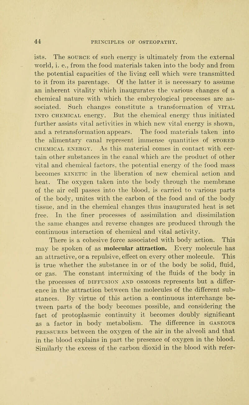 ists. The source of such energy is ultimately from the external world, i.e., from the food materials taken into the body and from the potential capacities of the living cell which were transmitted to it from its parentage. Of the latter it is necessary to assume an inherent vitality which inaugurates the various changes of a chemical nature with which the embryological processes are as- sociated. Such changes constitute a transformation of vital into chemical energy. But the chemical energy thus initiated further assists vital activities in which new vital energy is shown, and a retransformation appears. The food materials taken into the alimentary canal represent immense quantities of stored CHEMICAL ENERGY. As tliis material comes in contact with cer- tain other substances in the canal which are the product of other vital and chemical factors, the potential energy of the food mass becomes kinetic in the liberation of new chemical action and heat. The oxygen taken into the body through the membrane of the air cell passes into the blood, is carried to various parts of the body, unites with the carbon of the food and of the body tissue, and in the chemical changes thus inaugurated heat is set free. In the finer processes of assimilation and dissimilation the same changes and reverse changes are produced through the continuous interaction of chemical and vital activity. There is a cohesive force associated with body action. This may be spoken of as molecular attraction. Every molecule has an attractive, or a repulsive, effect on every other molecule. This is true whether the substance in or of the body be solid, fluid, or gas. The constant intermixing of the fluids of the body in the processes of diffusion and osmosis represents but a differ- ence in the attraction between the molecules of the different sub- stances. By virtue of this action a continuous interchange be- tween parts of the body becomes possible, and considering the fact of protoplasmic continuity it becomes doubly significant as a factor in body metabohsm. The difference in gaseous pressures between the oxygen of the air in the alveoli and that in the blood explains in part the presence of oxygen in the blood. Similarly the excess of the carbon dioxid in the blood with refer-