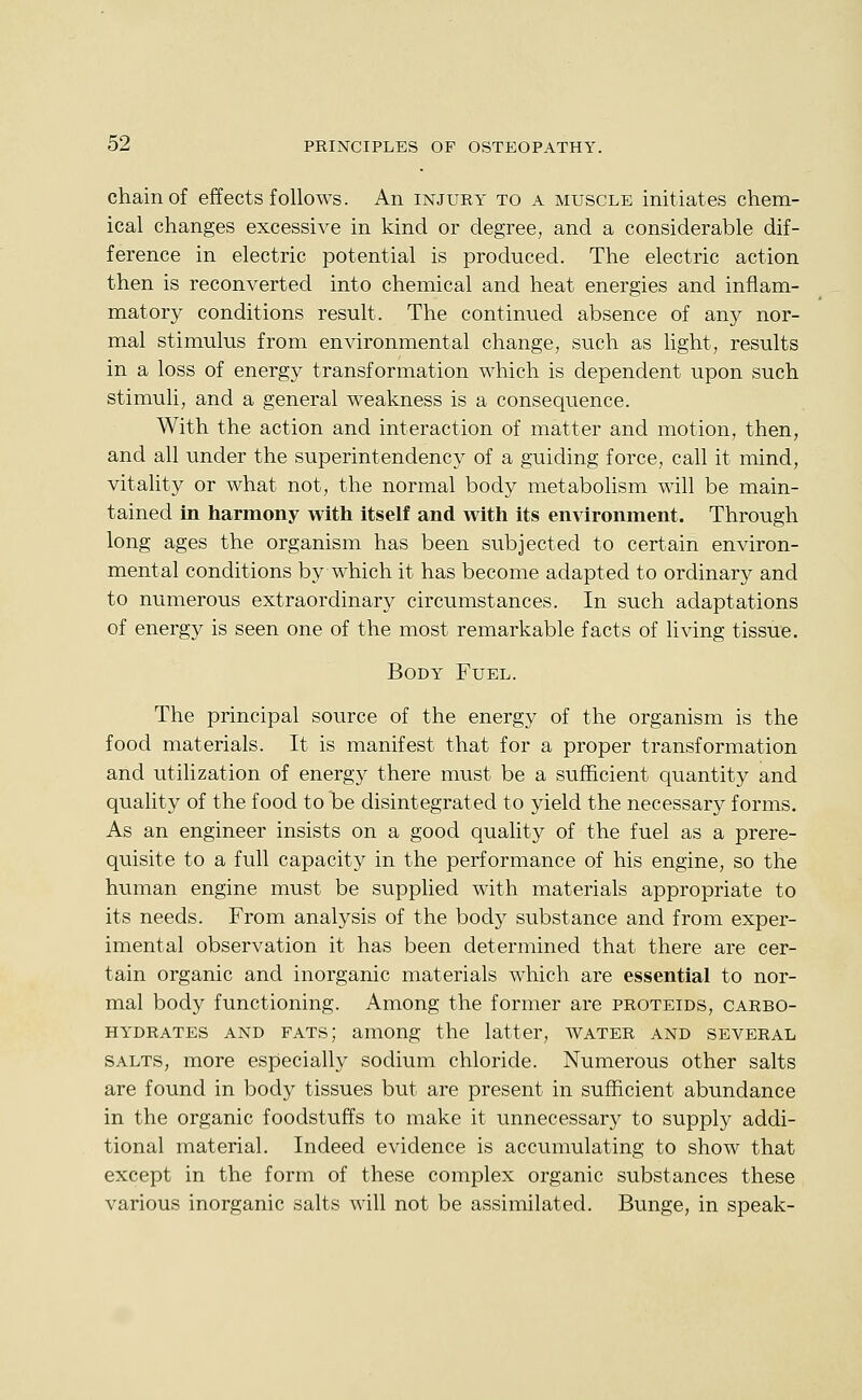 chain of effects follows. An injury to a muscle initiates chem- ical changes excessive in kind or degree, and a considerable dif- ference in electric potential is produced. The electric action then is reconverted into chemical and heat energies and inflam- matory conditions result. The continued absence of any nor- mal stimulus from environmental change, such as light, results in a loss of energy transformation which is dependent upon such stimuli, and a general weakness is a consequence. With the action and interaction of matter and motion, then, and all under the superintendency of a guiding force, call it mind, vitality or what not, the normal body metabohsm will be main- tained in harmony with itself and with its environment. Through long ages the organism has been subjected to certain environ- mental conditions by which it has become adapted to ordinary and to numerous extraordinary circumstances. In such adaptations of energy is seen one of the most remarkable facts of living tissue. Body Fuel. The principal source of the energy of the organism is the food materials. It is manifest that for a proper transformation and utilization of energy there must be a sufficient quantity and quality of the food to be disintegrated to yield the necessary forms. As an engineer insists on a good quality of the fuel as a prere- quisite to a full capacity in the performance of his engine, so the human engine must be supplied with materials appropriate to its needs. From analysis of the body substance and from exper- imental observation it has been determined that there are cer- tain organic and inorganic materials which are essential to nor- mal body functioning. Among the former are proteids, carbo- hydrates AND fats; among the latter, water and several SALTS, more especially sodium chloride. Numerous other salts are found in body tissues but are present in sufficient abundance in the organic foodstuffs to make it unnecessary to supply addi- tional material. Indeed evidence is accumulating to show that except in the form of these complex organic substances these various inorganic salts will not be assimilated. Bunge, in speak-