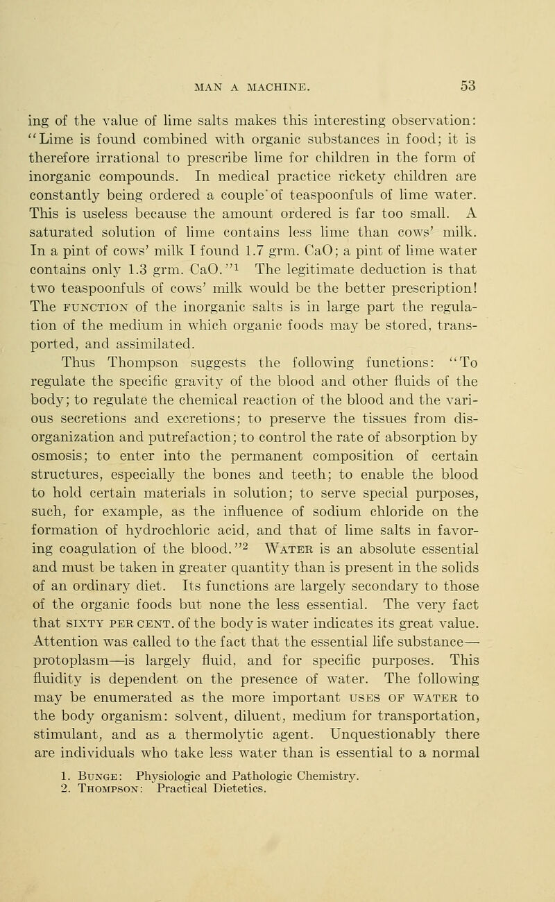 ing of the value of lime salts makes this interesting observation: Lime is found combined with organic substances in food; it is therefore irrational to prescribe lime for children in the form of inorganic compounds. In medical practice rickety children are constantly being ordered a couple'of teaspoonfuls of lime water. This is useless because the amount ordered is far too small. A saturated solution of lime contains less lime than cows' milk. In a pint of cows' milk I found 1.7 grm. CaO; a pint of lime water contains only 1.3 grm. CaO.i The legitimate deduction is that two teaspoonfuls of cows' milk would be the better prescription! The FUNCTION of the inorganic salts is in large part the regula- tion of the medium in which organic foods may be stored, trans- ported, and assimilated. Thus Thompson suggests the following functions: To regulate the specific gravity of the blood and other fluids of the body; to regulate the chemical reaction of the blood and the vari- ous secretions and excretions; to preserve the tissues from dis- organization and putrefaction; to control the rate of absorption by osmosis; to enter into the permanent composition of certain structures, especially the bones and teeth; to enable the blood to hold certain materials in solution; to serve special purposes, such, for example, as the influence of sodium chloride on the formation of hydrochloric acid, and that of lime salts in favor- ing coagulation of the blood. ^ Water is an absolute essential and must be taken in greater quantity than is present in the solids of an ordinary diet. Its functions are largely secondary to those of the organic foods but none the less essential. The very fact that SIXTY PER CENT, of the body is water indicates its great value. Attention was called to the fact that the essential life substance— protoplasm—is largely fluid, and for specific purposes. This fluidity is dependent on the presence of water. The following may be enumerated as the more important uses of water to the body organism: solvent, diluent, medium for transportation, stimulant, and as a thermolytic agent. Unquestionably there are individuals who take less water than is essential to a normal 1. Bunge: Physiologic and Pathologic Chemistry. 2. Thompson: Practical Dietetics.