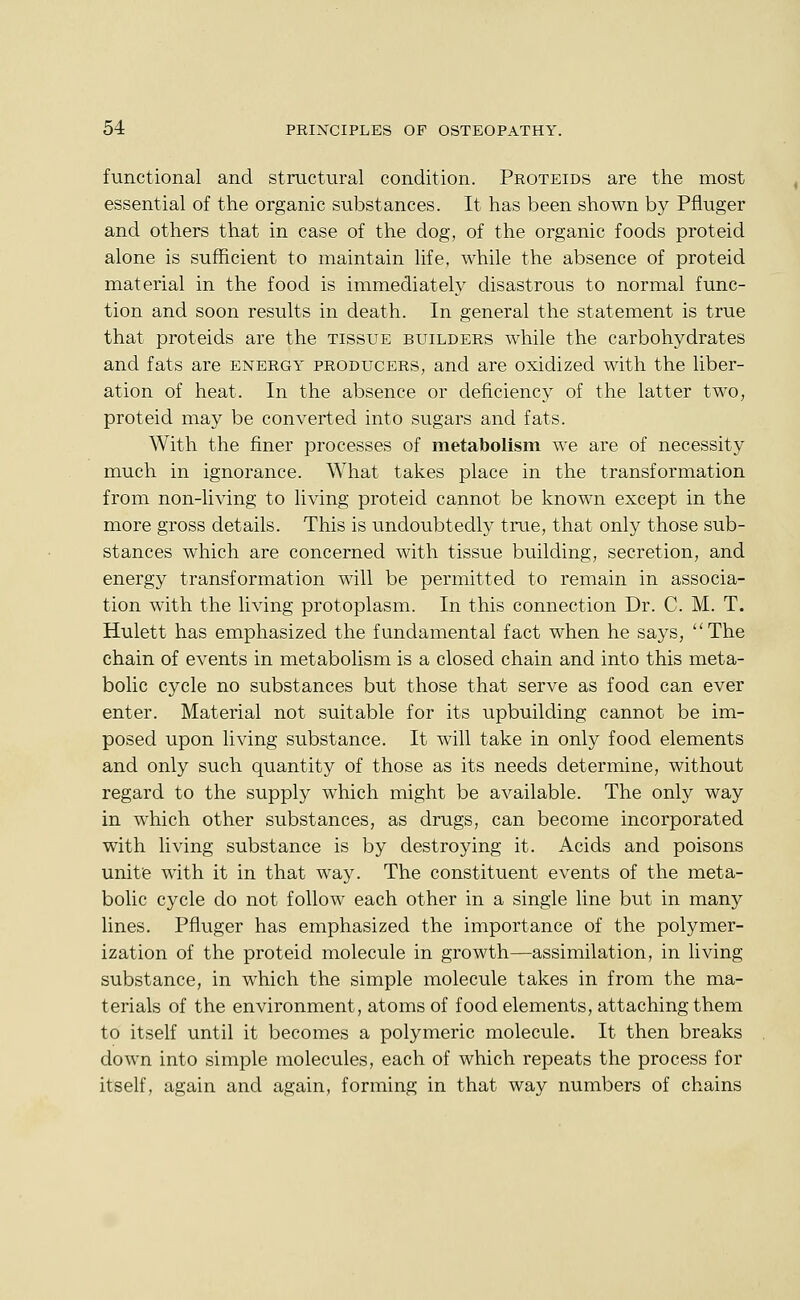 functional and structural condition. Proteids are the most essential of the organic substances. It has been shown by Pfluger and others that in case of the dog, of the organic foods proteid alone is sufficient to maintain life, while the absence of proteid material in the food is immediately disastrous to normal func- tion and soon results in death. In general the statement is true that proteids are the tissue builders while the carbohydrates and fats are energy producers, and are oxidized with the liber- ation of heat. In the absence or deficiency of the latter two, proteid may be converted into sugars and fats. With the finer processes of metabolism we are of necessity much in ignorance. What takes place in the transformation from non-living to living proteid cannot be known except in the more gross details. This is undoubtedly true, that only those sub- stances which are concerned with tissue building, secretion, and energy transformation will be permitted to remain in associa- tion with the living protoplasm. In this connection Dr. C. M. T. Hulett has emphasized the fundamental fact when he says, The chain of events in metabolism is a closed chain and into this meta- bolic cycle no substances but those that serve as food can ever enter. Material not suitable for its upbuilding cannot be im- posed upon living substance. It will take in only food elements and only such quantity of those as its needs determine, without regard to the supply which might be available. The only way in which other substances, as drugs, can become incorporated with living substance is by destroying it. Acids and poisons unitie with it in that way. The constituent events of the meta- bolic cycle do not follow each other in a single line but in many lines. Pfluger has emphasized the importance of the polymer- ization of the proteid molecule in growth—assimilation, in living substance, in which the simple molecule takes in from the ma- terials of the environment, atoms of food elements, attaching them to itself until it becomes a polymeric molecule. It then breaks down into simple molecules, each of which repeats the process for itself, again and again, forming in that way numbers of chains