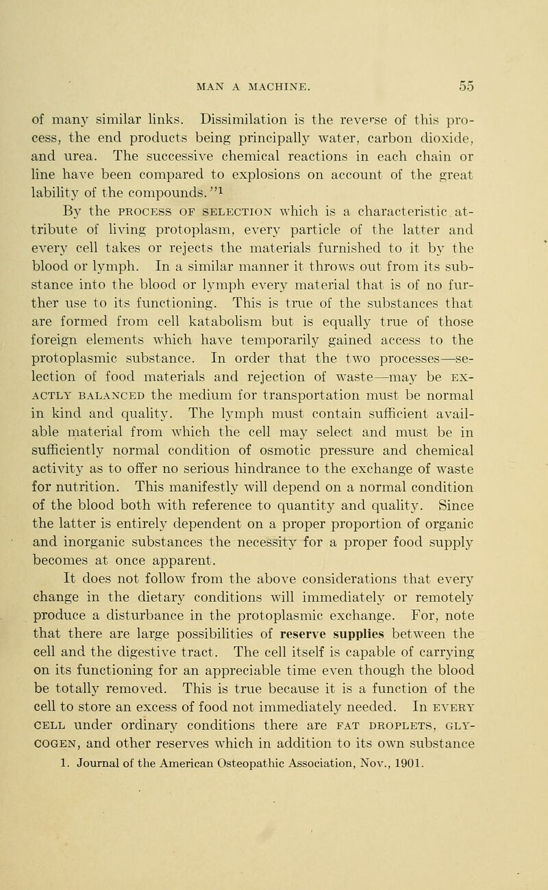 of many similar links. Dissimilation is the reverse of this pro- cess, the end products being principally water, carbon dioxide, and urea. The successive chemical reactions in each chain or line have been compared to explosions on account of the great lability of the compounds, i By the process of selection which is a characteristic at- tribute of living protoplasm, every particle of the latter and every cell takes or rejects the materials furnished to it by the blood or lymph. In a similar manner it throws out from its sub- stance into the blood or lymph every material that is of no fur- ther use to its functioning. This is true of the substances that are formed from cell katabolism but is equally true of those foreign elements which have temporarily gained access to the protoplasmic substance. In order that the two processes—se- lection of food materials and rejection of waste—^may be ex- actly balanced the medium for transportation must be normal in kind and quality. The lymph must contain sufficient avail- able rnaterial from which the cell may select and must be in sufficiently normal condition of osmotic pressure and chemical activity as to offer no serious hindrance to the exchange of waste for nutrition. This manifestly will depend on a normal condition of the blood both with reference to quantity and quality. Since the latter is entirely dependent on a proper proportion of organic and inorganic substances the necessity for a proper food supply becomes at once apparent. It does not follow from the above considerations that every change in the dietary conditions will immediately or remotely produce a disturbance in the protoplasmic exchange. For, note that there are large possibilities of reserve supplies between the cell and the digestive tract. The cell itself is capable of carrying on its functioning for an appreciable time even though the blood be totally removed. This is true because it is a function of the cell to store an excess of food not immediately needed. In every cell under ordinary conditions there are fat droplets, gly- cogen, and other reserves which in addition to its own substance 1. Journal of the American Osteopathic Association, Nov., 1901.