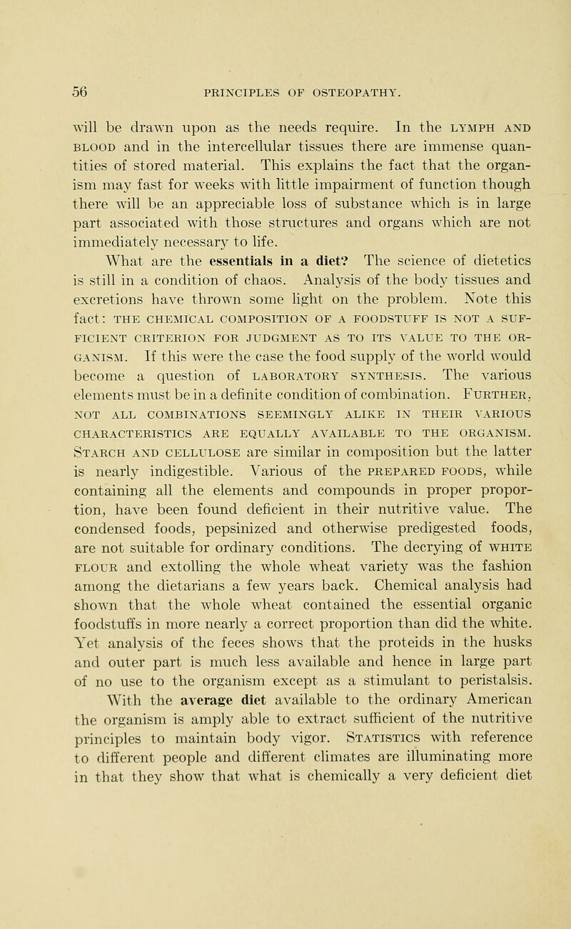 will be drawn upon as the needs require. In the lymph and BLOOD and in the intercellular tissues there are immense quan- tities of stored material. This explains the fact that the organ- ism may fast for weeks with little impairment of function though there will be an appreciable loss of substance which is in large part associated with those structures and organs which are not immediately necessary to life. What are the essentials in a diet? The science of dietetics is still in a condition of chaos. Analysis of the body tissues and excretions have thrown some light on the problem. Note this fact: THE CHEMICAL COMPOSITION OF A FOODSTUFF IS NOT A SUF- FICIENT CRITERION FOR JUDGMENT AS TO ITS VALUE TO THE OR- GANISM. If this were the case the food supply of the world would become a question of laboratory synthesis. The various elements must be in a definite condition of combination. Further,, NOT ALL combinations SEEMINGLY ALIKE IN THEIR VARIOUS CHARACTERISTICS ARE EQUALLY AVAILABLE TO THE ORGANISM. Starch and cellulose are similar in composition but the latter is nearly indigestible. Various of the prepared foods, while containing all the elements and compounds in proper propor- tion, have been found deficient in their nutritive value. The condensed foods, pepsinized and otherwise predigested foods, are not suitable for ordinary conditions. The decrying of white FLOUR and extolling the whole wheat variety was the fashion among the dietarians a few years back. Chemical analysis had shown that the whole wheat contained the essential organic foodstuffs in more nearly a correct proportion than did the white. Yet analysis of the feces shows that the proteids in the husks and outer part is much less available and hence in large part of no use to the organism except as a stimulant to peristalsis. With the average diet available to the ordinary American the organism is amply able to extract sufficient of the nutritive principles to maintain body vigor. Statistics with reference to different people and different climates are illuminating more in that they show that what is chemically a very deficient diet