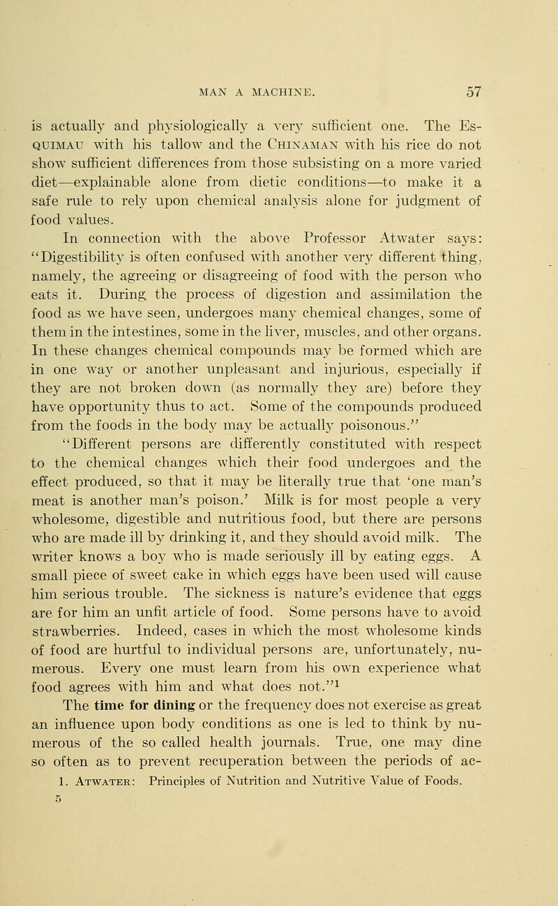 is actually and physiologically a very sufficient one. The Es- quimau with his tallow and the Chinaman with his rice do not show sufficient differences from those subsisting on a more varied diet—explainable alone from dietic conditions—to make it a safe rule to rely upon chemical analysis alone for judgment of food values. In connection with the above Professor Atwater says: Digestibility is often confused with another very different thing, namely, the agreeing or disagreeing of food with the person who eats it. During the process of digestion and assimilation the food as we have seen, undergoes many chemical changes, some of them in the intestines, some in the liver, muscles, and other organs. In these changes chemical compounds may be formed which are in one way or another unpleasant and injurious, especially if they are not broken down (as normally they are) before they have opportunity thus to act. Some of the compounds produced from the foods in the body may be actually poisonous. Different persons are differently constituted with respect to the chemical changes which their food undergoes and the effect produced, so that it may be literally true that 'one man's meat is another man's poison.' Milk is for most people a very wholesome, digestible and nutritious food, but there are persons who are made ill by drinking it, and they should avoid milk. The writer knows a bo}'' who is made seriously ill by eating eggs. A small piece of sweet cake in which eggs have been used will cause him serious trouble. The sickness is nature's evidence that eggs are for him an unfit article of food. Some persons have to avoid strawberries. Indeed, cases in which the most wholesome kinds of food are hurtful to individual persons are, unfortunately, nu- merous. Every one must learn from his own experience what food agrees with him and what does not.^ The time for dining or the frequency does not exercise as great an influence upon body conditions as one is led to think by nu- merous of the so called health journals. True, one may dine so often as to prevent recuperation between the periods of ac- 1. Atwater: Principles of Nutrition and Nutritive Value of Foods. 5