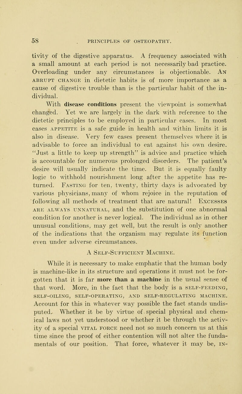 tivity of the digestive apparatus. A frequency associated with a small amount at each period is not necessarily bad practice. Overloading under any circumstances is objectionable. An ABRUPT CHANGE in dietetic habits is of more importance as a cause of digestive trouble than is the particular habit of the in- dividual. With disease conditions present the viewpoint is somewhat changed. Yet we are largel}^ in the dark with reference to the dietetic principles to be employed in particular cases. In most cases APPETITE is a safe guide in health and within limits it is also in disease. Very few cases present themselves where it is advisable to force an individual to eat against his own desire. ''Just a little to keep up strength is advice and practice which is accountable for numerous prolonged disorders. The patient's desire will usually indicate the time. But it is equally faulty logic to withhold nourishment long after the appetite has re- turned. Fasting for ten, twenty, thirty days is advocated by various physicians, many of whom rejoice in the reputation of ■following all methods of treatment that are natural! Excesses ARE ALWAYS UNNATURAL, and the Substitution of one abnormal condition for another is never logical. The individual as in other unusual conditions, may get well, but the result is only another of the indications that the organism may regulate its function even under adverse circumstances. A Self-Sufficient Machine. While it is necessary to make emphatic that the human body is machine-like in its structure and operations it must not be for- gotten that it is far more than a machine in the usual sense of that word. More, in the fact that the body is a self-feeding, self-oiling, self-operating, and self-regulating machine. Account for this in whatever way possible the fact stands undis- puted. Whether it be by virtue of.special physical and chem- ical laws not yet understood or whether it be through the activ- ity of a special vital force need not so much concern us at this time since the proof of either contention will not alter the funda- mentals of our position. That force^ whatever it may be, in-