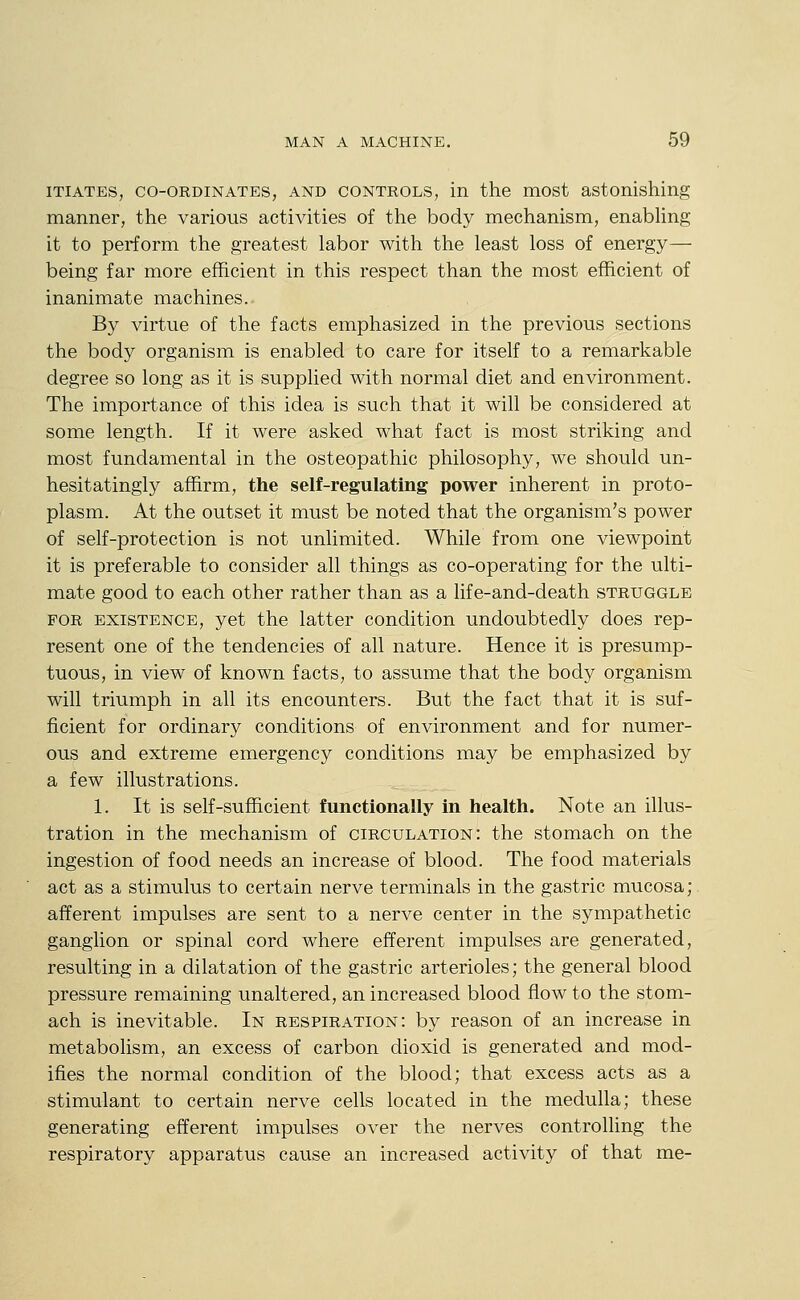 iTiATES, CO-ORDINATES, AND CONTROLS, in the most astonishing manner, the various activities of the body mechanism, enabhng it to perform the greatest labor with the least loss of energy— being far more efficient in this respect than the most efficient of inanimate machines. By virtue of the facts emphasized in the previous sections the body organism is enabled to care for itself to a remarkable degree so long as it is supplied with normal diet and environment. The importance of this idea is such that it will be considered at some length. If it were asked what fact is most striking and most fundamental in the osteopathic philosophy, we should un- hesitatingly affirm, the self-regulating power inherent in proto- plasm. At the outset it must be noted that the organism's power of self-protection is not unlimited. While from one viewpoint it is preferable to consider all things as co-operating for the ulti- mate good to each other rather than as a life-and-death struggle FOR EXISTENCE, yet the latter condition undoubtedly does rep- resent one of the tendencies of all nature. Hence it is presump- tuous, in view of known facts, to assume that the body organism will triumph in all its encounters. But the fact that it is suf- ficient for ordinary conditions of environment and for numer- ous and extreme emergency conditions may be emphasized by a few illustrations. 1. It is self-sufficient functionally in health. Note an illus- tration in the mechanism of circulation: the stomach on the ingestion of food needs an increase of blood. The food materials act as a stimulus to certain nerve terminals in the gastric mucosa; afferent impulses are sent to a nerve center in the sympathetic ganglion or spinal cord where efferent impulses are generated, resulting in a dilatation of the gastric arterioles; the general blood pressure remaining unaltered, an increased blood flow to the stom- ach is inevitable. In respiration: by reason of an increase in metabolism, an excess of carbon dioxid is generated and mod- ifies the normal condition of the blood; that excess acts as a stimulant to certain nerve cells located in the medulla; these generating efferent impulses over the nerves controlling the respiratory apparatus cause an increased activity of that me-