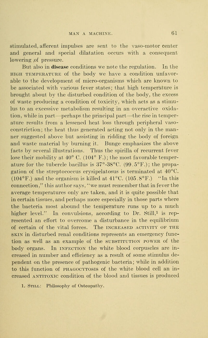 stimulated, afferent impulses are sent to the vaso-motor center and general and special dilatation occurs with a consequent lowering .of pressure. But also in disease conditions we note the regulation. In the HIGH TEMPERATUEE of the body we have a condition unfavor- able to the development of micro-organisms which are known to be associated with various fever states; that high temperature is brought about by the disturbed condition of the body, the excess of waste producing a condition of toxicity, which acts as a stimu- lus to an excessive metabolism resulting in an overactive oxida- tion, while in part—perhaps the principal part—-the rise in temper- ature results from a lessened heat loss through peripheral vaso- constriction; the heat thus generated acting not only in the man- ner suggested above but assisting in ridding the body of foreign and waste material by burning it. Bunge emphasizes the above facts by several illustrations. Thus the spirilla of recurrent fever lose their mobihty at 40° C. (104° F.); the most favorable temper- ature for the tubercle bacillus is 37°-38°C. (99.5°F.); the propa- gation of the streptococcus erysipelatosus is terminated at 40°C. (104°F.) and the organism is killed at 41°C. (105.8°F.) In this connection, this author says, we must remember that in fever the average temperatures only are taken, and it is quite possible that in certain tissues, and perhaps more especially in those parts where the bacteria most abound the temperature runs up to a much higher level. In convulsions, according to Dr. Still,i ^g rep- resented an effort to overcome a disturbance in the equilibrium of certain of the vital forces. The increased activity of the SKIN in disturbed renal conditions represents an emergency func- tion as well as an example of the substitution power of the body organs. In infection the white blood corpuscles are in- creased in number and efficiency as a result of some stimulus de- pendent on the presence of pathogenic bacteria; while in addition to this function of phagocytosis of the white blood cell an in- creased antitoxic condition of the blood and tissues is produced 1. Still: Philosophy of Osteopathy.