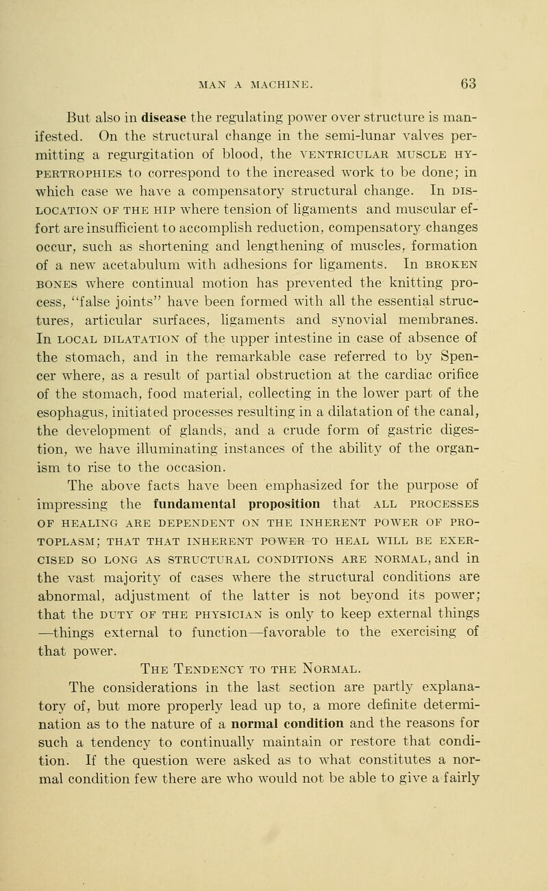 But also in disease the regulating power over structure is man- ifested. On the structural change in the semi-lunar valves per- mitting a regurgitation of blood, the ventricular muscle hy- pertrophies to correspond to the increased work to be done; in which case we have a compensatory structural change. In dis- location OF the hip where tension of ligaments and muscular ef- fort are insufficient to accomplish reduction, compensatory changes occur, such as shortening and lengthening of muscles, formation of a new acetabulum with adhesions for ligaments. In broken BONES where continual motion has prevented the knitting pro- cess, false joints have been formed with all the essential struc- tures, articular surfaces, ligaments and synovial membranes. In local DILATATION of the upper intestine in case of absence of the stomach, and in the remarkable case referred to by Spen- cer where, as a result of partial obstruction at the cardiac orifice of the stomach, food material, collecting in the lower part of the esophagus, initiated processes resulting in a dilatation of the canal, the development of glands, and a crude form of gastric diges- tion, we have illuminating instances of the ability of the organ- ism to rise to the occasion. The above facts have been emphasized for the purpose of impressing the fundamental proposition that all processes OP HEALING ARE DEPENDENT ON THE INHERENT POWER OF PRO- TOPLASM; THAT THAT INHERENT POWER TO HEAL WILL BE EXER- CISED SO LONG AS STRUCTURAL CONDITIONS ARE NORMAL, and in the vast majority of cases where the structural conditions are abnormal, adjustment of the latter is not beyond its power; that the duty of the physician is only to keep external things —things external to function—favorable to the exercising of that power. The Tendency to the Normal. The considerations in the last section are partly explana- tory of, but more properly lead up to, a more definite determi- nation as to the nature of a normal condition and the reasons for such a tendency to continually maintain or restore that condi- tion. If the question were asked as to what constitutes a nor- mal condition few there are who would not be able to give a fairly